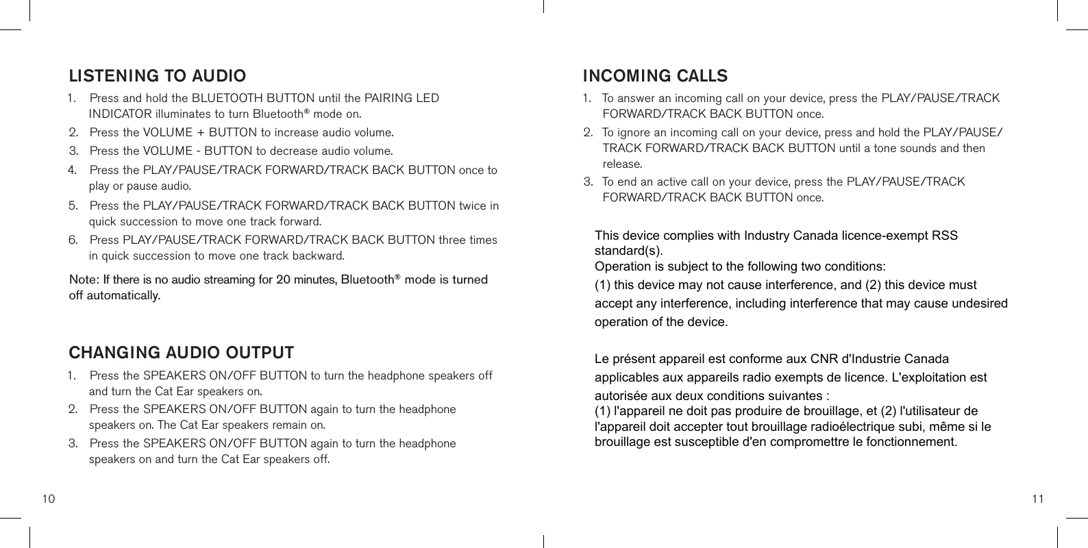 10 11INCOMING CALLS1. To answer an incoming call on your device, press the PLAY/PAUSE/TRACKFORWARD/TRACK BACK BUTTON once.2. To ignore an incoming call on your device, press and hold the PLAY/PAUSE/TRACK FORWARD/TRACK BACK BUTTON until a tone sounds and thenrelease.3. To end an active call on your device, press the PLAY/PAUSE/TRACKFORWARD/TRACK BACK BUTTON once.LISTENING TO AUDIO1. Press and hold the BLUETOOTH BUTTON until the PAIRING LEDINDICATOR illuminates to turn Bluetooth® mode on.2. Press the VOLUME + BUTTON to increase audio volume.3. Press the VOLUME - BUTTON to decrease audio volume.4. Press the PLAY/PAUSE/TRACK FORWARD/TRACK BACK BUTTON once toplay or pause audio.5. Press the PLAY/PAUSE/TRACK FORWARD/TRACK BACK BUTTON twice inquick succession to move one track forward.6. Press PLAY/PAUSE/TRACK FORWARD/TRACK BACK BUTTON three timesin quick succession to move one track backward.Note: If there is no audio streaming for 20 minutes, Bluetooth® mode is turned off automatically.CHANGING AUDIO OUTPUT1. Press the SPEAKERS ON/OFF BUTTON to turn the headphone speakers offand turn the Cat Ear speakers on.2. Press the SPEAKERS ON/OFF BUTTON again to turn the headphonespeakers on. The Cat Ear speakers remain on.3. Press the SPEAKERS ON/OFF BUTTON again to turn the headphonespeakers on and turn the Cat Ear speakers off.This device complies with Industry Canada licence-exempt RSS standard(s). Operation is subject to the following two conditions: (1) this device may not cause interference, and (2) this device must accept any interference, including interference that may cause undesired operation of the device.Le présent appareil est conforme aux CNR d&apos;Industrie Canada applicables aux appareils radio exempts de licence. L&apos;exploitation est autorisée aux deux conditions suivantes : (1) l&apos;appareil ne doit pas produire de brouillage, et (2) l&apos;utilisateur de l&apos;appareil doit accepter tout brouillage radioélectrique subi, même si le brouillage est susceptible d&apos;en compromettre le fonctionnement.