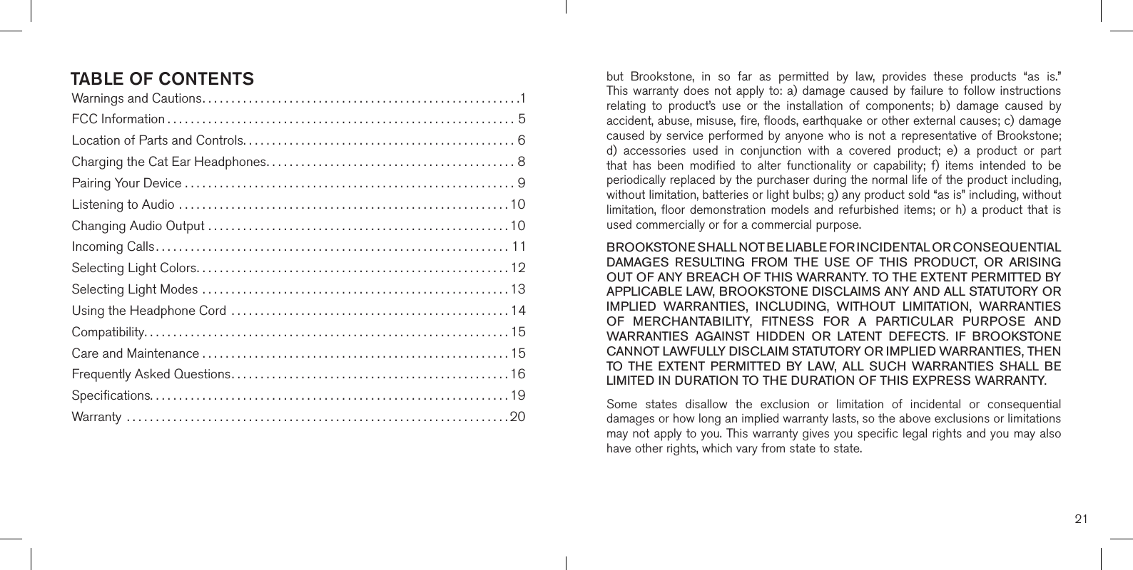 TABLE OF CONTENTSWarnings and Cautions.......................................................1FCC Information ............................................................5Location of Parts and Controls...............................................6Charging the Cat Ear Headphones...........................................8Pairing Your Device .........................................................9Listening to Audio .........................................................10Changing Audio Output ....................................................10Incoming Calls.............................................................11Selecting Light Colors......................................................12Selecting Light Modes .....................................................13Using the Headphone Cord  ................................................14Compatibility...............................................................15Care and Maintenance . . . . . . . . . . . . . . . . . . . . . . . . . . . . . . . . . . . . . . . . . . . . . . . . . . . . . 15Frequently Asked Questions................................................16Speciﬁcations..............................................................19Warranty  ..................................................................2021but  Brookstone,  in  so  far  as  permitted  by  law,  provides  these  products  “as  is.”  This warranty  does  not  apply  to:  a)  damage  caused  by  failure to follow instructions relating  to  product’s  use  or  the  installation  of  components;  b)  damage  caused  by accident, abuse, misuse, fire, floods, earthquake or other external causes; c) damage caused by service performed by anyone who is not a representative of Brookstone; d) accessories  used  in  conjunction  with  a  covered  product;  e)  a  product  or  partthat  has  been  modified  to  alter  functionality  or  capability;  f)  items  intended  to  be periodically replaced by the purchaser during the normal life of the product including, without limitation, batteries or light bulbs; g) any product sold “as is” including, without limitation, floor  demonstration  models and refurbished  items;  or h) a  product  that is used commercially or for a commercial purpose. BROOKSTONE SHALL NOT BE LIABLE FOR INCIDENTAL OR CONSEQUENTIAL DAMAGES  RESULTING  FROM  THE  USE  OF  THIS  PRODUCT,  OR  ARISING OUT OF ANY BREACH OF THIS WARRANTY. TO THE EXTENT PERMITTED BY APPLICABLE LAW, BROOKSTONE DISCLAIMS ANY AND ALL STATUTORY OR IMPLIED  WARRANTIES,  INCLUDING,  WITHOUT  LIMITATION,  WARRANTIES OF  MERCHANTABILITY,  FITNESS  FOR  A  PARTICULAR  PURPOSE  AND WARRANTIES  AGAINST  HIDDEN  OR  LATENT  DEFECTS.  IF  BROOKSTONE CANNOT LAWFULLY DISCLAIM STATUTORY OR IMPLIED WARRANTIES, THEN TO  THE  EXTENT  PERMITTED  BY  LAW,  ALL  SUCH  WARRANTIES  SHALL  BE LIMITED IN DURATION TO THE DURATION OF THIS EXPRESS WARRANTY.Some  states  disallow  the  exclusion  or  limitation  of  incidental  or  consequential damages or how long an implied warranty lasts, so the above exclusions or limitations may not apply to you. This warranty gives you specific legal rights and you may also have other rights, which vary from state to state.