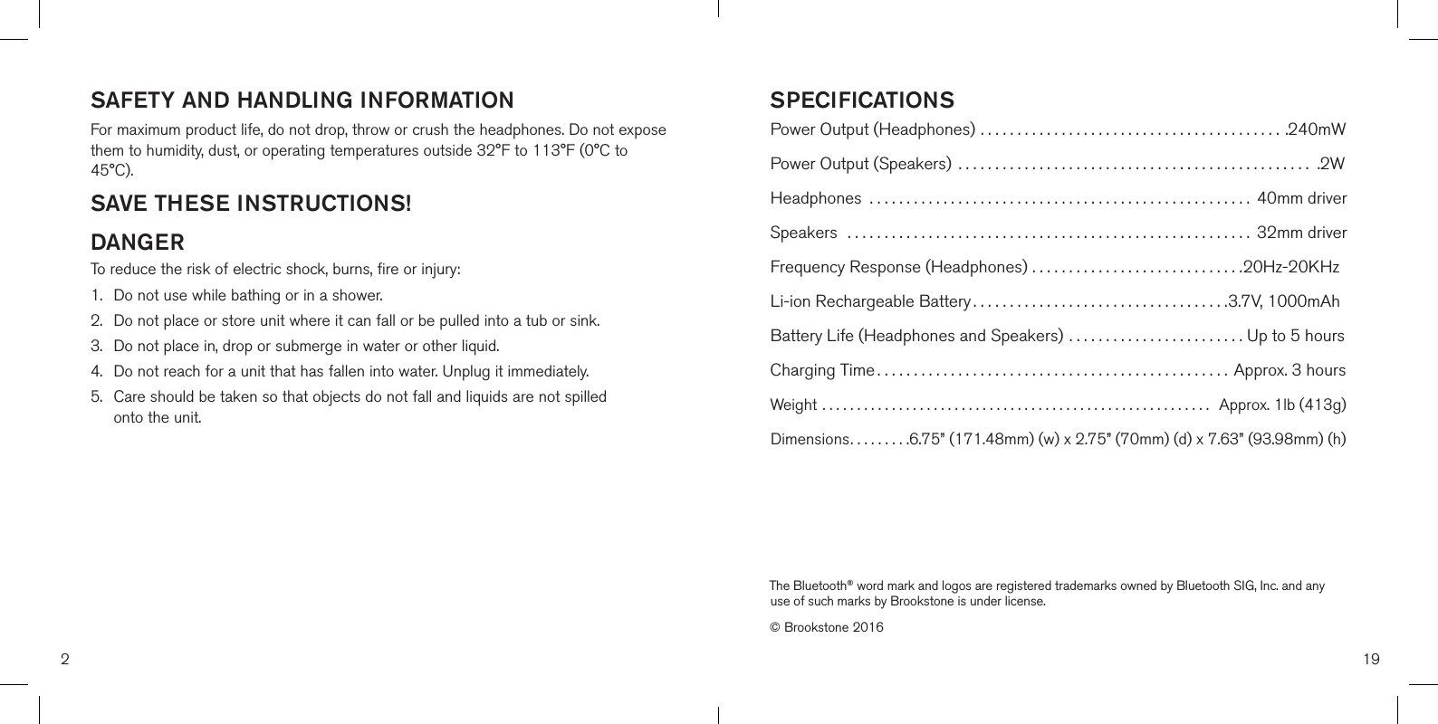 SAFETY AND HANDLING INFORMATIONFor maximum product life, do not drop, throw or crush the headphones. Do not expose them to humidity, dust, or operating temperatures outside 32°F to 113°F (0°C to 45°C).SAVE THESE INSTRUCTIONS!DANGERTo reduce the risk of electric shock, burns, fire or injury:1. Do not use while bathing or in a shower.2.  Do not place or store unit where it can fall or be pulled into a tub or sink.3.  Do not place in, drop or submerge in water or other liquid.4.  Do not reach for a unit that has fallen into water. Unplug it immediately.5.  Care should be taken so that objects do not fall and liquids are not spilledonto the unit.2SPECIFICATIONSPower Output (Headphones) ......................................... .240mWPower Output (Speakers)  ................................................ .2WHeadphones  .................................................... 40mm driverSpeakers  ....................................................... 32mm driverFrequency Response (Headphones) .............................20Hz-20KHzLi-ion Rechargeable Battery ................................... 3.7V, 1000mAhBattery Life (Headphones and Speakers) ........................ Up to 5 hoursCharging Time ................................................Approx. 3 hoursWeight ........................................................  Approx. 1lb (413g)Dimensions......... 6.75” (171.48mm) (w) x 2.75” (70mm) (d) x 7.63” (93.98mm) (h)19The Bluetooth® word mark and logos are registered trademarks owned by Bluetooth SIG, Inc. and any use of such marks by Brookstone is under license.© Brookstone 2016