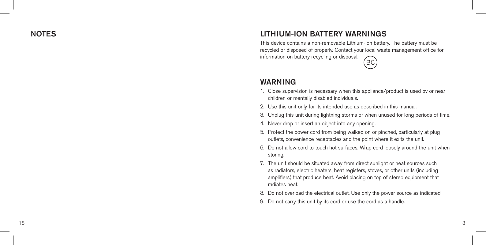 NOTES18LITHIUM-ION BATTERY WARNINGSThis device contains a non-removable Lithium-Ion battery. The battery must be recycled or disposed of properly. Contact your local waste management office for information on battery recycling or disposal.WARNING1.  Close supervision is necessary when this appliance/product is used by or nearchildren or mentally disabled individuals.2.  Use this unit only for its intended use as described in this manual.3.  Unplug this unit during lightning storms or when unused for long periods of time.4. Never drop or insert an object into any opening.5.  Protect the power cord from being walked on or pinched, particularly at plugoutlets, convenience receptacles and the point where it exits the unit.6.  Do not allow cord to touch hot surfaces. Wrap cord loosely around the unit whenstoring.7.  The unit should be situated away from direct sunlight or heat sources suchas radiators, electric heaters, heat registers, stoves, or other units (includingamplifiers) that produce heat. Avoid placing on top of stereo equipment thatradiates heat.8.  Do not overload the electrical outlet. Use only the power source as indicated.9.  Do not carry this unit by its cord or use the cord as a handle.3BC