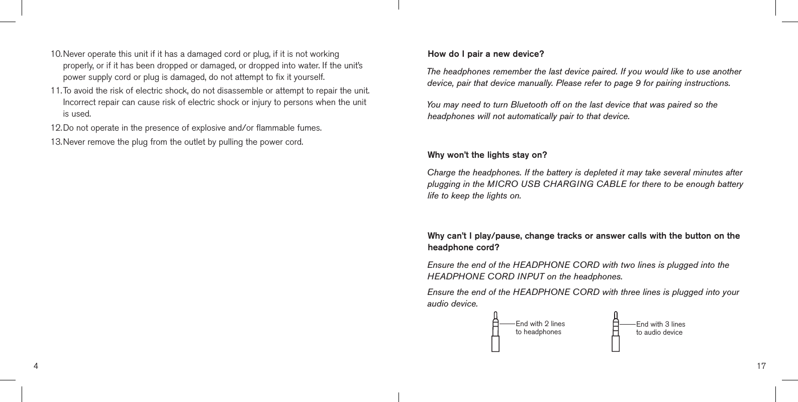 410.  Never operate this unit if it has a damaged cord or plug, if it is not workingproperly, or if it has been dropped or damaged, or dropped into water. If the unit’spower supply cord or plug is damaged, do not attempt to fix it yourself.11.  To avoid the risk of electric shock, do not disassemble or attempt to repair the unit.Incorrect repair can cause risk of electric shock or injury to persons when the unitis used.12.  Do not operate in the presence of explosive and/or flammable fumes.13.  Never remove the plug from the outlet by pulling the power cord.How do I pair a new device?The headphones remember the last device paired. If you would like to use another device, pair that device manually. Please refer to page 9 for pairing instructions. You may need to turn Bluetooth off on the last device that was paired so the headphones will not automatically pair to that device. Why won’t the lights stay on?Charge the headphones. If the battery is depleted it may take several minutes after plugging in the MICRO USB CHARGING CABLE for there to be enough battery life to keep the lights on.Why can’t I play/pause, change tracks or answer calls with the button on the headphone cord? Ensure the end of the HEADPHONE CORD with two lines is plugged into the HEADPHONE CORD INPUT on the headphones. Ensure the end of the HEADPHONE CORD with three lines is plugged into your audio device.17End with 2 lines to headphones End with 3 lines to audio device