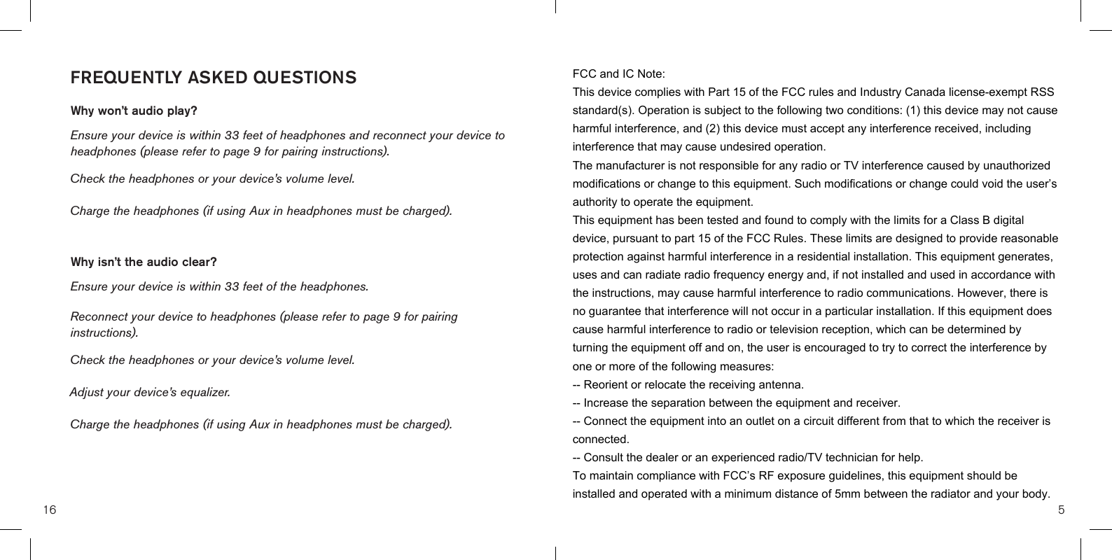 FREQUENTLY ASKED QUESTIONSWhy won’t audio play?Ensure your device is within 33 feet of headphones and reconnect your device to headphones (please refer to page 9 for pairing instructions). Check the headphones or your device’s volume level.Charge the headphones (if using Aux in headphones must be charged).Why isn’t the audio clear?Ensure your device is within 33 feet of the headphones.Reconnect your device to headphones (please refer to page 9 for pairing instructions). Check the headphones or your device’s volume level.Adjust your device’s equalizer.Charge the headphones (if using Aux in headphones must be charged).16 5FCC and IC Note:This device complies with Part 15 of the FCC rules and Industry Canada license-exempt RSS standard(s). Operation is subject to the following two conditions: (1) this device may not cause harmful interference, and (2) this device must accept any interference received, including interference that may cause undesired operation.The manufacturer is not responsible for any radio or TV interference caused by unauthorized modifications or change to this equipment. Such modifications or change could void the user’s authority to operate the equipment.This equipment has been tested and found to comply with the limits for a Class B digital device, pursuant to part 15 of the FCC Rules. These limits are designed to provide reasonable protection against harmful interference in a residential installation. This equipment generates, uses and can radiate radio frequency energy and, if not installed and used in accordance with the instructions, may cause harmful interference to radio communications. However, there is no guarantee that interference will not occur in a particular installation. If this equipment does cause harmful interference to radio or television reception, which can be determined by turning the equipment off and on, the user is encouraged to try to correct the interference by one or more of the following measures: -- Reorient or relocate the receiving antenna. -- Increase the separation between the equipment and receiver. -- Connect the equipment into an outlet on a circuit different from that to which the receiver is connected. -- Consult the dealer or an experienced radio/TV technician for help.To maintain compliance with FCC’s RF exposure guidelines, this equipment should be installed and operated with a minimum distance of 5mm between the radiator and your body.