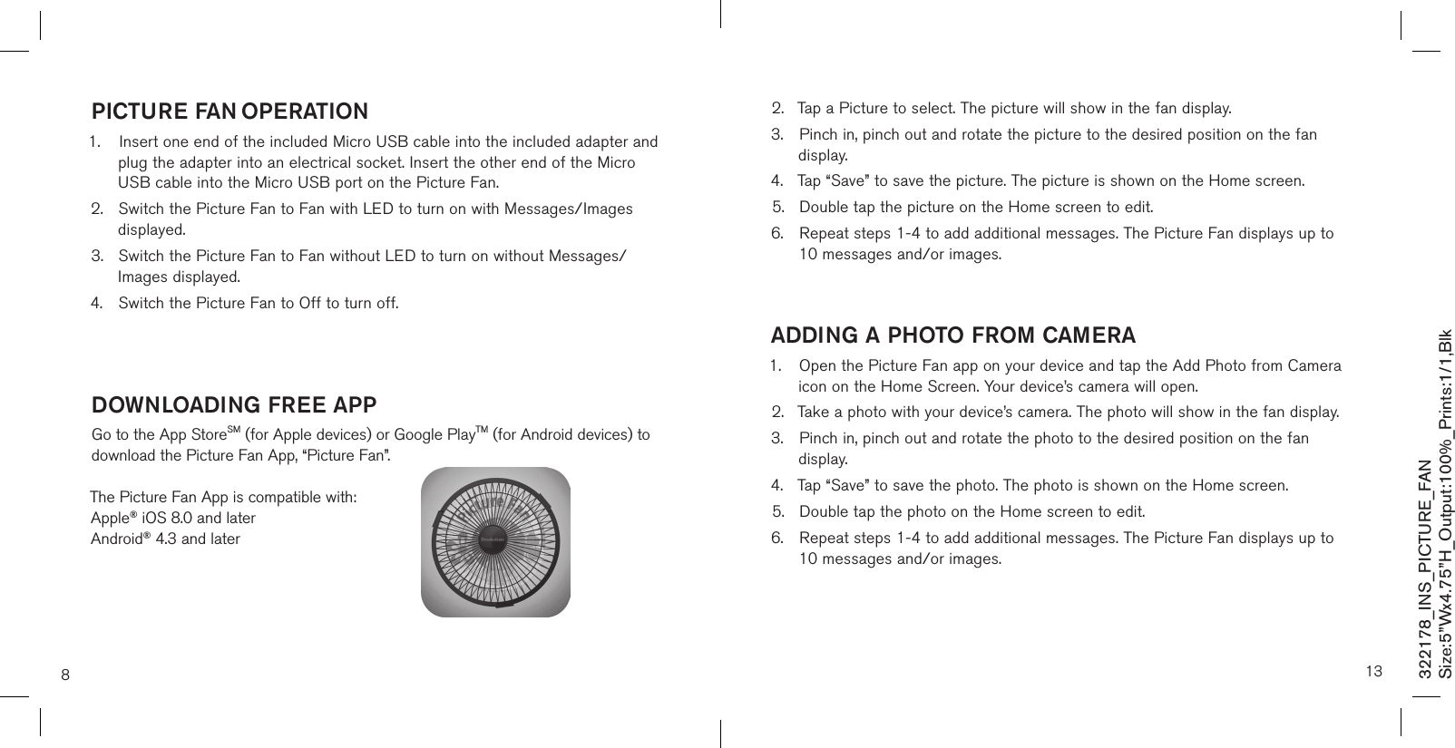 8PicTUre fan oPeraTion1.  Insert one end of the included Micro USB cable into the included adapter and    plug the adapter into an electrical socket. Insert the other end of the Micro    USB cable into the Micro USB port on the Picture Fan.2.  Switch the Picture Fan to Fan with LED to turn on with Messages/Images    displayed.3.  Switch the Picture Fan to Fan without LED to turn on without Messages/     Images displayed.4.  Switch the Picture Fan to Off to turn off.   doWnloadinG free aPPGo to the App StoreSM (for Apple devices) or Google PlayTM (for Android devices) to download the Picture Fan App, “Picture Fan”.The Picture Fan App is compatible with:  Apple® iOS 8.0 and later  Android® 4.3 and later322178_INS_PICTURE_FANSize:5”Wx4.75”H_Output:100%_Prints:1/1,Blk 132.  Tap a Picture to select. The picture will show in the fan display.3.  Pinch in, pinch out and rotate the picture to the desired position on the fan    display.4.  Tap “Save” to save the picture. The picture is shown on the Home screen.5.  Double tap the picture on the Home screen to edit.6.  Repeat steps 1-4 to add additional messages. The Picture Fan displays up to    10 messages and/or images.  addinG a PHoTo from camera1.  Open the Picture Fan app on your device and tap the Add Photo from Camera    icon on the Home Screen. Your device’s camera will open.2.  Take a photo with your device’s camera. The photo will show in the fan display.3.  Pinch in, pinch out and rotate the photo to the desired position on the fan     display.4.  Tap “Save” to save the photo. The photo is shown on the Home screen.5.  Double tap the photo on the Home screen to edit.6.  Repeat steps 1-4 to add additional messages. The Picture Fan displays up to    10 messages and/or images.    