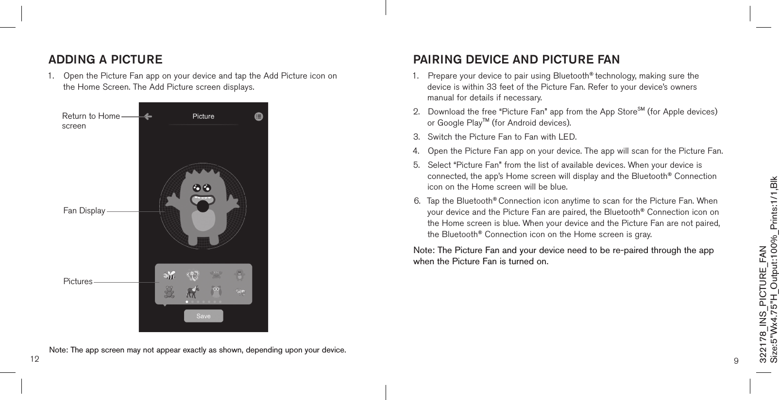 addinG a PicTUre1.  Open the Picture Fan app on your device and tap the Add Picture icon on     the Home Screen. The Add Picture screen displays.                       12PicturesFan DisplayNote: The app screen may not appear exactly as shown, depending upon your device.Return to Home screen9PairinG deVice and PicTUre fan1.  Prepare your device to pair using Bluetooth® technology, making sure the   device is within 33 feet of the Picture Fan. Refer to your device’s owners      manual for details if necessary.2.  Download the free “Picture Fan” app from the App StoreSM (for Apple devices)    or Google PlayTM (for Android devices).3.  Switch the Picture Fan to Fan with LED.4.  Open the Picture Fan app on your device. The app will scan for the Picture Fan.5.  Select “Picture Fan” from the list of available devices. When your device is    connected, the app’s Home screen will display and the Bluetooth® Connection    icon on the Home screen will be blue.6.  Tap the Bluetooth® Connection icon anytime to scan for the Picture Fan. When    your device and the Picture Fan are paired, the Bluetooth® Connection icon on    the Home screen is blue. When your device and the Picture Fan are not paired,    the Bluetooth® Connection icon on the Home screen is gray. Note: The Picture Fan and your device need to be re-paired through the app when the Picture Fan is turned on. 322178_INS_PICTURE_FANSize:5”Wx4.75”H_Output:100%_Prints:1/1,Blk 