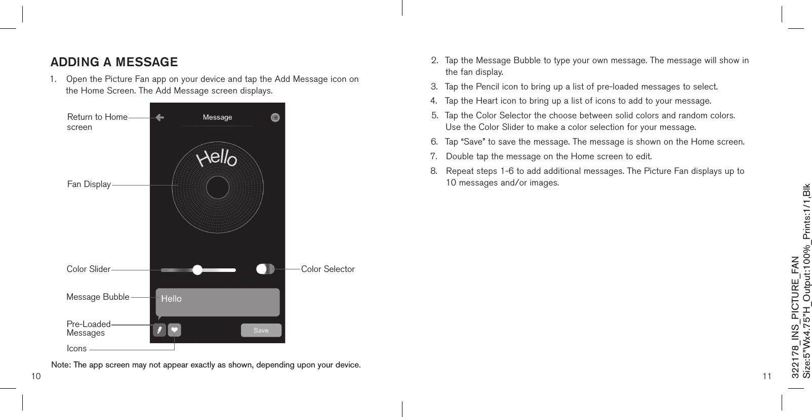 addinG a messaGe1.  Open the Picture Fan app on your device and tap the Add Message icon on    the Home Screen. The Add Message screen displays.                       10 11Note: The app screen may not appear exactly as shown, depending upon your device.Return to Home screenMessage BubblePre-Loaded  MessagesIconsColor SelectorColor SliderFan Display2.  Tap the Message Bubble to type your own message. The message will show in    the fan display.3.  Tap the Pencil icon to bring up a list of pre-loaded messages to select.4.  Tap the Heart icon to bring up a list of icons to add to your message.5.  Tap the Color Selector the choose between solid colors and random colors.    Use the Color Slider to make a color selection for your message.6.  Tap “Save” to save the message. The message is shown on the Home screen.7.  Double tap the message on the Home screen to edit.8.  Repeat steps 1-6 to add additional messages. The Picture Fan displays up to    10 messages and/or images.322178_INS_PICTURE_FANSize:5”Wx4.75”H_Output:100%_Prints:1/1,Blk 