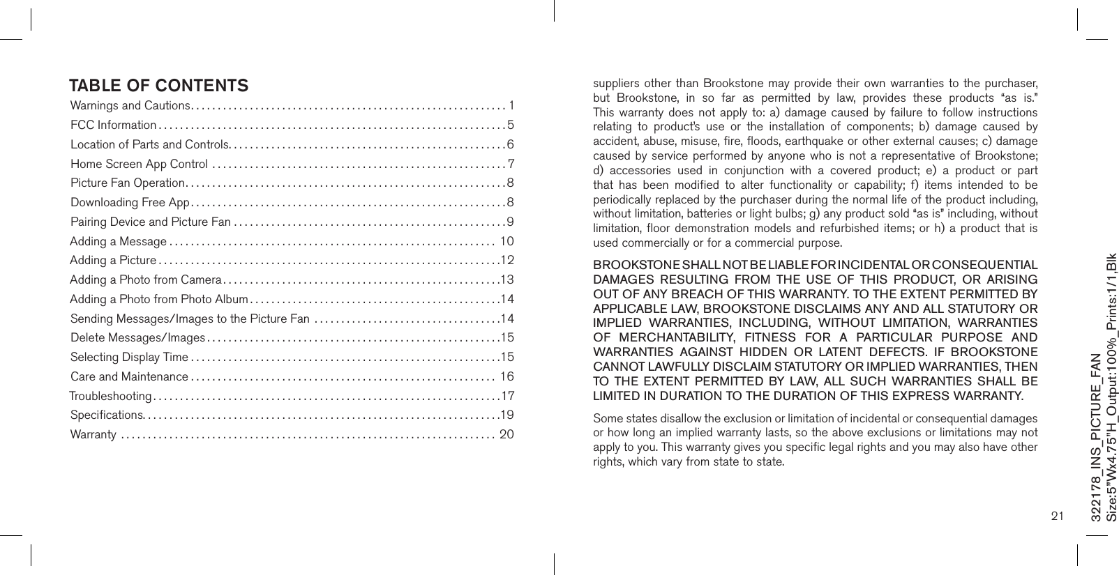 322178_INS_PICTURE_FANSize:5”Wx4.75”H_Output:100%_Prints:1/1,Blk Table of conTenTsWarnings and Cautions...........................................................1FCC Information .................................................................5Location of Parts and Controls....................................................6Home Screen App Control  .......................................................7Picture Fan Operation............................................................8Downloading Free App...........................................................8Pairing Device and Picture Fan ...................................................9Adding a Message ............................................................. 10Adding a Picture ................................................................12Adding a Photo from Camera ....................................................13Adding a Photo from Photo Album ...............................................14Sending Messages/Images to the Picture Fan  ...................................14Delete Messages/Images .......................................................15Selecting Display Time ..........................................................15Care and Maintenance ......................................................... 16Troubleshooting .................................................................17Speciﬁcations...................................................................19Warranty  ...................................................................... 2021suppliers other than Brookstone may provide their own  warranties to the purchaser,  but  Brookstone,  in  so  far  as  permitted  by  law,  provides  these  products  “as  is.”  This warranty  does not  apply to: a)  damage caused  by  failure to  follow instructions relating  to  product’s  use  or  the  installation  of  components;  b)  damage  caused  by accident, abuse, misuse, fire, floods, earthquake or other external causes; c) damage caused by service  performed by anyone  who is not a representative of Brookstone; d)  accessories  used  in  conjunction  with  a  covered  product;  e)  a  product  or  part that  has  been  modified  to  alter  functionality  or  capability;  f)  items  intended  to  be periodically replaced by the purchaser during the normal life of the product including, without limitation, batteries or light bulbs; g) any product sold “as is” including, without limitation, floor  demonstration models  and refurbished  items; or  h) a product that is used commercially or for a commercial purpose. BROOKSTONE SHALL NOT BE LIABLE FOR INCIDENTAL OR CONSEQUENTIAL DAMAGES  RESULTING  FROM  THE  USE  OF  THIS  PRODUCT,  OR  ARISING OUT OF ANY BREACH OF THIS WARRANTY. TO THE EXTENT PERMITTED BY APPLICABLE LAW, BROOKSTONE DISCLAIMS ANY AND ALL STATUTORY OR IMPLIED  WARRANTIES,  INCLUDING,  WITHOUT  LIMITATION,  WARRANTIES OF  MERCHANTABILITY,  FITNESS  FOR  A  PARTICULAR  PURPOSE  AND WARRANTIES  AGAINST  HIDDEN  OR  LATENT  DEFECTS.  IF  BROOKSTONE CANNOT LAWFULLY DISCLAIM STATUTORY OR IMPLIED WARRANTIES, THEN TO  THE  EXTENT  PERMITTED  BY  LAW,  ALL  SUCH  WARRANTIES  SHALL  BE LIMITED IN DURATION TO THE DURATION OF THIS EXPRESS WARRANTY.Some states disallow the exclusion or limitation of incidental or consequential damages or how long an implied warranty lasts, so the above exclusions or limitations may not apply to you. This warranty gives you specific legal rights and you may also have other rights, which vary from state to state.