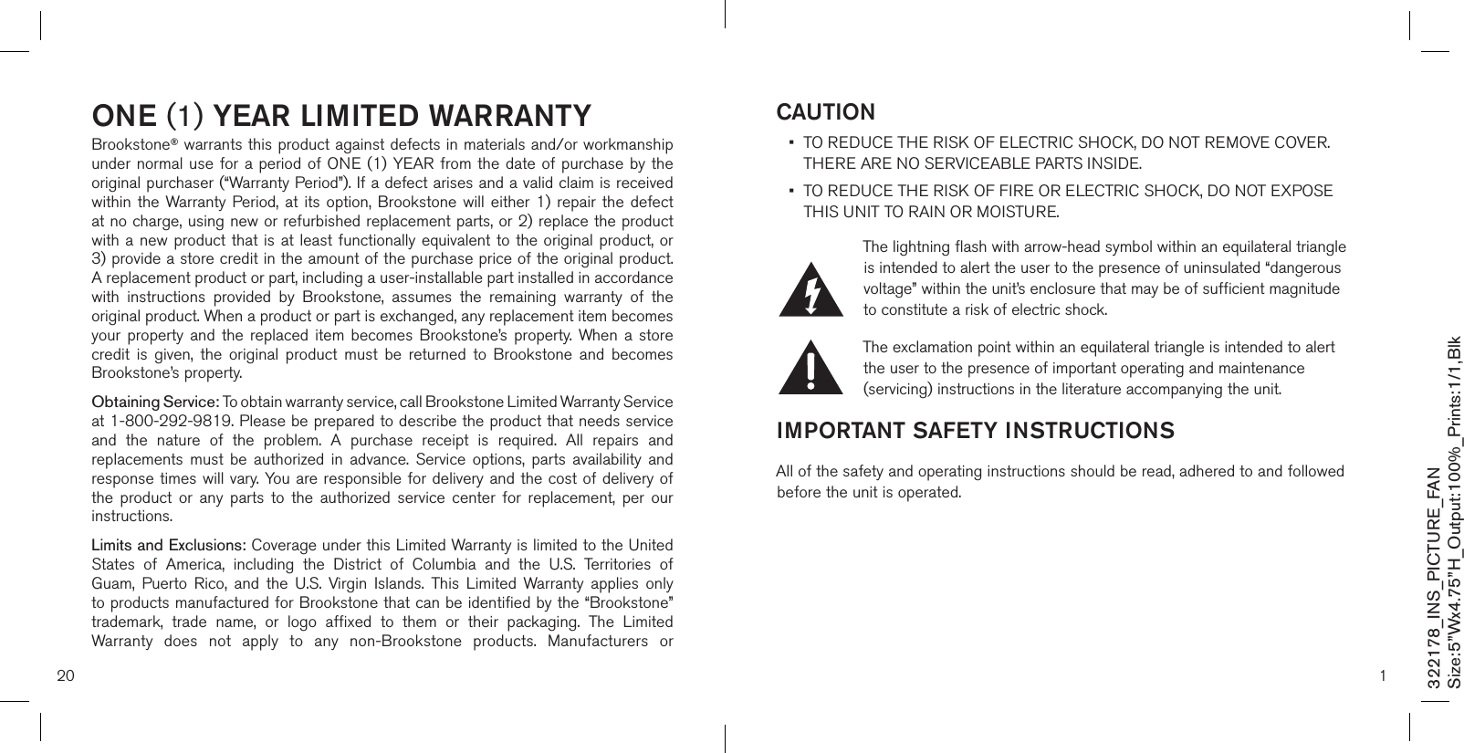 20one (1) Year limiTed WarranTYBrookstone® warrants this product against defects in materials and/or workmanship under normal  use for a  period of  ONE (1)  YEAR from  the date of  purchase by the original purchaser (“Warranty Period”). If a defect arises and a valid claim is received within  the Warranty Period, at  its  option, Brookstone  will  either 1)  repair  the defect at no charge, using new or refurbished replacement parts, or 2) replace the product with a new  product that is  at least functionally equivalent to the original  product, or  3) provide a store credit in the amount of the purchase price of the original product.  A replacement product or part, including a user-installable part installed in accordance with  instructions  provided  by  Brookstone,  assumes  the  remaining  warranty  of  the original product. When a product or part is exchanged, any replacement item becomes your  property  and  the  replaced  item  becomes  Brookstone’s  property.  When  a  store credit  is  given,  the  original  product  must  be  returned  to  Brookstone  and  becomes Brookstone’s property. Obtaining Service: To obtain warranty service, call Brookstone Limited Warranty Service  at 1-800-292-9819. Please be prepared to describe the product that needs service and  the  nature  of  the  problem.  A  purchase  receipt  is  required.  All  repairs  and replacements  must  be  authorized  in  advance.  Service  options,  parts  availability  and response times will vary. You are  responsible for delivery and the cost of delivery of the  product  or  any  parts  to  the  authorized  service  center  for  replacement,  per  our instructions.Limits and Exclusions: Coverage under this Limited Warranty is limited to the United States  of  America,  including  the  District  of  Columbia  and  the  U.S.  Territories  of Guam,  Puerto  Rico,  and  the  U.S.  Virgin  Islands.  This  Limited  Warranty  applies  only to products manufactured for Brookstone that can be identified by the “Brookstone” trademark,  trade  name,  or  logo  affixed  to  them  or  their  packaging.  The  Limited Warranty  does  not  apply  to  any  non-Brookstone  products.  Manufacturers  or 1caUTion•   TO REDUCE THE RISK OF ELECTRIC SHOCK, DO NOT REMOVE COVER.  THERE ARE NO SERVICEABLE PARTS INSIDE.  •   TO REDUCE THE RISK OF FIRE OR ELECTRIC SHOCK, DO NOT EXPOSE THIS UNIT TO RAIN OR MOISTURE.The lightning flash with arrow-head symbol within an equilateral triangle is intended to alert the user to the presence of uninsulated “dangerous voltage” within the unit’s enclosure that may be of sufficient magnitude to constitute a risk of electric shock.The exclamation point within an equilateral triangle is intended to alert the user to the presence of important operating and maintenance (servicing) instructions in the literature accompanying the unit.imPorTanT safeTY insTrUcTionsAll of the safety and operating instructions should be read, adhered to and followed before the unit is operated. 322178_INS_PICTURE_FANSize:5”Wx4.75”H_Output:100%_Prints:1/1,Blk 