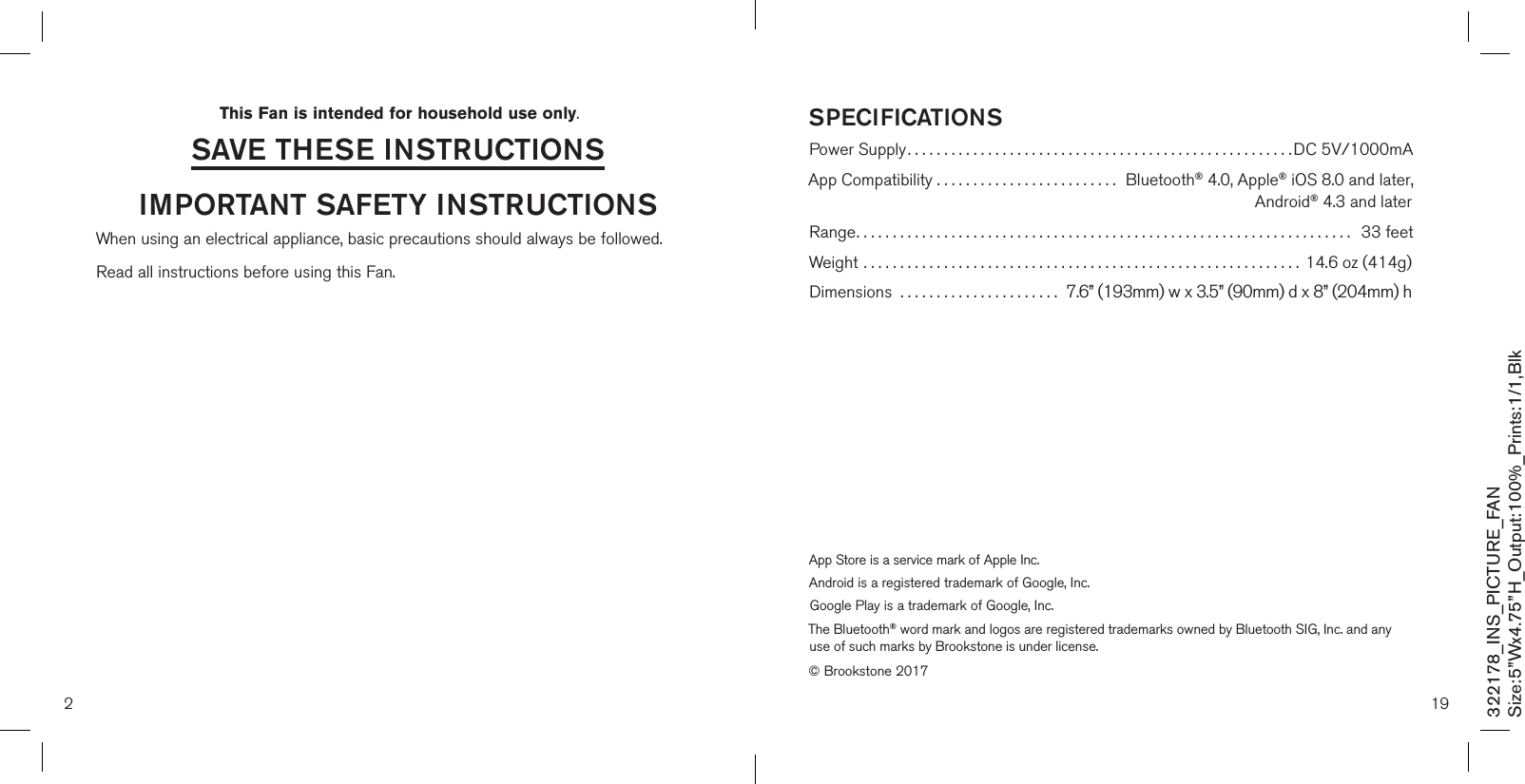 2saVe THese insTrUcTionsimPorTanT safeTY insTrUcTionsWhen using an electrical appliance, basic precautions should always be followed.  Read all instructions before using this Fan.This Fan is intended for household use only.322178_INS_PICTURE_FANSize:5”Wx4.75”H_Output:100%_Prints:1/1,Blk 19sPecificaTionsPower Supply.....................................................DC 5V/1000mA App Compatibility .........................  Bluetooth® 4.0, Apple® iOS 8.0 and later,        Android® 4.3 and laterRange....................................................................   33 feetWeight ............................................................14.6 oz (414g)Dimensions  ...................... 7.6” (193mm) w x 3.5” (90mm) d x 8” (204mm) hApp Store is a service mark of Apple Inc.Android is a registered trademark of Google, Inc.Google Play is a trademark of Google, Inc.The Bluetooth® word mark and logos are registered trademarks owned by Bluetooth SIG, Inc. and any use of such marks by Brookstone is under license.© Brookstone 2017