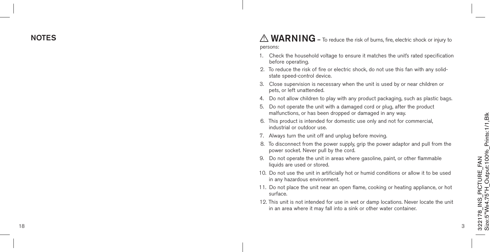 18noTes3 WarninG – To reduce the risk of burns, fire, electric shock or injury to persons:1.   Check the household voltage to ensure it matches the unit’s rated specification before operating. 2.  To reduce the risk of fire or electric shock, do not use this fan with any solid-   state speed-control device.3.  Close supervision is necessary when the unit is used by or near children or    pets, or left unattended. 4.  Do not allow children to play with any product packaging, such as plastic bags. 5.  Do not operate the unit with a damaged cord or plug, after the product      malfunctions, or has been dropped or damaged in any way. 6.  This product is intended for domestic use only and not for commercial,      industrial or outdoor use. 7.  Always turn the unit off and unplug before moving. 8.  To disconnect from the power supply, grip the power adaptor and pull from the    power socket. Never pull by the cord. 9.  Do not operate the unit in areas where gasoline, paint, or other flammable    liquids are used or stored. 10.  Do not use the unit in artificially hot or humid conditions or allow it to be used    in any hazardous environment. 11.  Do not place the unit near an open flame, cooking or heating appliance, or hot    surface.12. This unit is not intended for use in wet or damp locations. Never locate the unit    in an area where it may fall into a sink or other water container. 322178_INS_PICTURE_FANSize:5”Wx4.75”H_Output:100%_Prints:1/1,Blk 