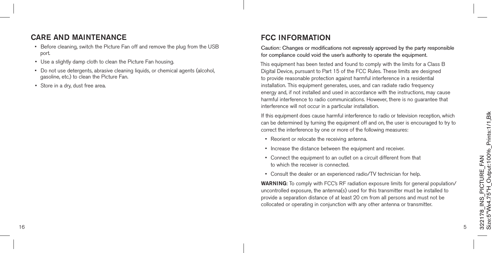16care and mainTenance•  Before cleaning, switch the Picture Fan off and remove the plug from the USB    port. •  Use a slightly damp cloth to clean the Picture Fan housing. •  Do not use detergents, abrasive cleaning liquids, or chemical agents (alcohol,    gasoline, etc.) to clean the Picture Fan. •  Store in a dry, dust free area.5fcc informaTionCaution: Changes or modifications not expressly approved by the party responsible for compliance could void the user’s authority to operate the equipment.This equipment has been tested and found to comply with the limits for a Class B Digital Device, pursuant to Part 15 of the FCC Rules. These limits are designed to provide reasonable protection against harmful interference in a residential installation. This equipment generates, uses, and can radiate radio frequency energy and, if not installed and used in accordance with the instructions, may cause harmful interference to radio communications. However, there is no guarantee that interference will not occur in a particular installation. If this equipment does cause harmful interference to radio or television reception, which can be determined by turning the equipment off and on, the user is encouraged to try to correct the interference by one or more of the following measures:•  Reorient or relocate the receiving antenna.•  Increase the distance between the equipment and receiver.•   Connect the equipment to an outlet on a circuit different from that  to which the receiver is connected.•  Consult the dealer or an experienced radio/TV technician for help.WarninG: To comply with FCC’s RF radiation exposure limits for general population/uncontrolled exposure, the antenna(s) used for this transmitter must be installed to provide a separation distance of at least 20 cm from all persons and must not be collocated or operating in conjunction with any other antenna or transmitter. 322178_INS_PICTURE_FANSize:5”Wx4.75”H_Output:100%_Prints:1/1,Blk 