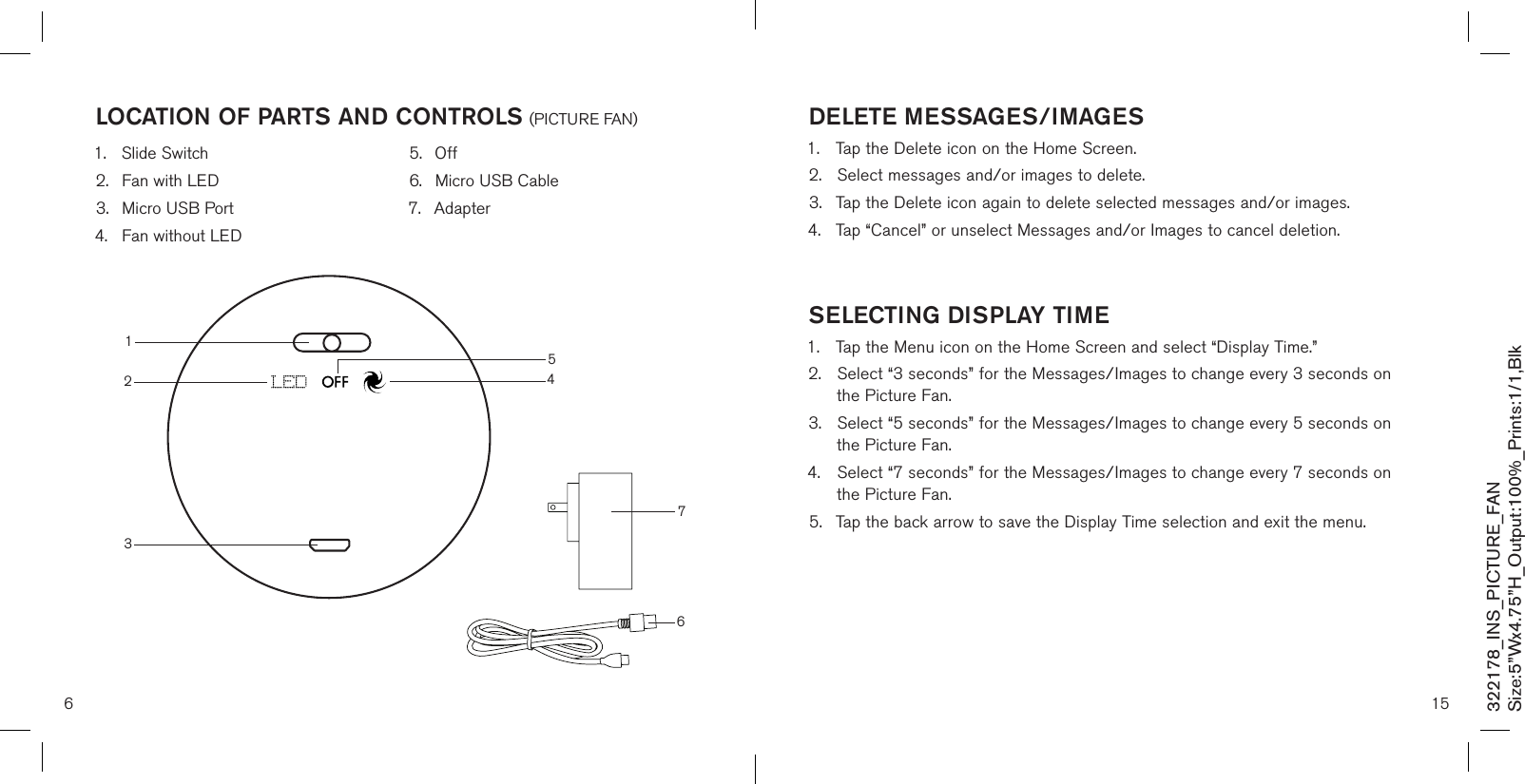 6locaTion of ParTs and conTrols (PICTURE FAN)1.  Slide Switch2.  Fan with LED3.  Micro USB Port4.  Fan without LED5.  Off6.  Micro USB Cable7.  Adapter322178_INS_PICTURE_FANSize:5”Wx4.75”H_Output:100%_Prints:1/1,Blk 4321576 15deleTe messaGes/imaGes 1.  Tap the Delete icon on the Home Screen.2.  Select messages and/or images to delete.3.  Tap the Delete icon again to delete selected messages and/or images.4.  Tap “Cancel” or unselect Messages and/or Images to cancel deletion.  selecTinG disPlaY Time 1.  Tap the Menu icon on the Home Screen and select “Display Time.”2.  Select “3 seconds” for the Messages/Images to change every 3 seconds on    the Picture Fan.3.  Select “5 seconds” for the Messages/Images to change every 5 seconds on    the Picture Fan.4.  Select “7 seconds” for the Messages/Images to change every 7 seconds on    the Picture Fan.5.  Tap the back arrow to save the Display Time selection and exit the menu.