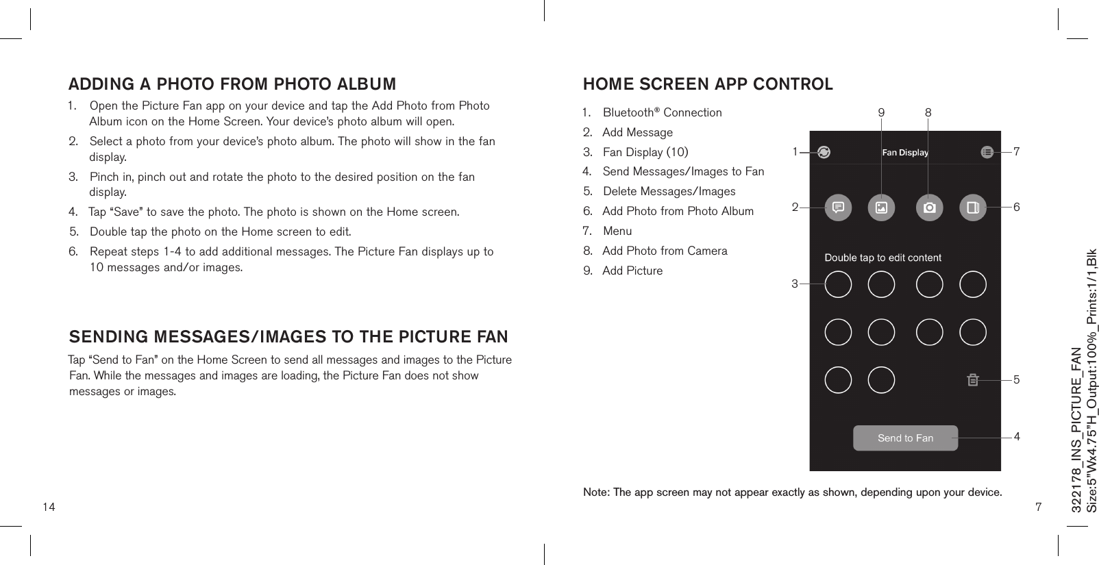 14addinG a PHoTo from PHoTo albUm1.  Open the Picture Fan app on your device and tap the Add Photo from Photo    Album icon on the Home Screen. Your device’s photo album will open.2.  Select a photo from your device’s photo album. The photo will show in the fan    display.3.  Pinch in, pinch out and rotate the photo to the desired position on the fan     display.4.  Tap “Save” to save the photo. The photo is shown on the Home screen.5.  Double tap the photo on the Home screen to edit.6.  Repeat steps 1-4 to add additional messages. The Picture Fan displays up to    10 messages and/or images.   sendinG messaGes/imaGes To THe PicTUre fanTap “Send to Fan” on the Home Screen to send all messages and images to the Picture Fan. While the messages and images are loading, the Picture Fan does not show messages or images. 7Note: The app screen may not appear exactly as shown, depending upon your device.1.  Bluetooth® Connection2.  Add Message3.  Fan Display (10)4.  Send Messages/Images to Fan5.  Delete Messages/Images6.  Add Photo from Photo Album7.  Menu8.  Add Photo from Camera9.  Add PictureHome screen aPP conTrol653214789322178_INS_PICTURE_FANSize:5”Wx4.75”H_Output:100%_Prints:1/1,Blk 