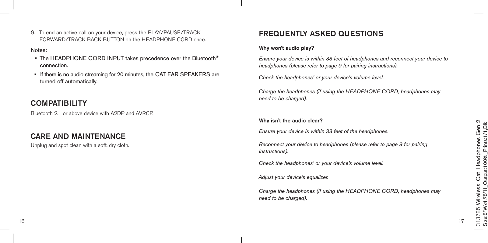 FREQUENTLY ASKED QUESTIONSWhy won’t audio play? Ensure your device is within 33 feet of headphones and reconnect your device to headphones (please refer to page 9 for pairing instructions). Check the headphones’ or your device’s volume level.Charge the headphones (if using the HEADPHONE CORD, headphones may need to be charged). Why isn’t the audio clear? Ensure your device is within 33 feet of the headphones.Reconnect your device to headphones (please refer to page 9 for pairing instructions). Check the headphones&apos; or your device’s volume level. Adjust your device’s equalizer. Charge the headphones (if using the HEADPHONE CORD, headphones may need to be charged).16313785 Wireless_Cat_Headphones Gen 2Size:5”Wx4.75”H_Output:100%_Prints:1/1,Blk 9.  To end an active call on your device, press the PLAY/PAUSE/TRACK      FORWARD/TRACK BACK BUTTON on the HEADPHONE CORD once.  Notes: •  The HEADPHONE CORD INPUT takes precedence over the Bluetooth®    connection.•  If there is no audio streaming for 20 minutes, the CAT EAR SPEAKERS are    turned off automatically. COMPATIBILITYBluetooth 2.1 or above device with A2DP and AVRCP. CARE AND MAINTENANCEUnplug and spot clean with a soft, dry cloth.17