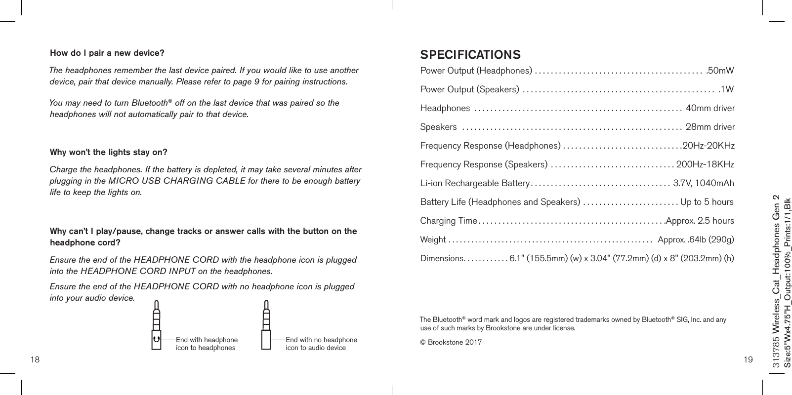 SPECIFICATIONSPower Output (Headphones) .......................................... .50mWPower Output (Speakers)  ................................................ .1WHeadphones  .................................................... 40mm driverSpeakers  ....................................................... 28mm driverFrequency Response (Headphones) ..............................20Hz-20KHzFrequency Response (Speakers) ...............................200Hz-18KHzLi-ion Rechargeable Battery ................................... 3.7V, 1040mAhBattery Life (Headphones and Speakers) ........................ Up to 5 hoursCharging Time ...............................................Approx. 2.5 hoursWeight ......................................................   Approx. .64lb (290g)Dimensions............ 6.1&quot; (155.5mm) (w) x 3.04&quot; (77.2mm) (d) x 8&quot; (203.2mm) (h)18 19313785 Wireless_Cat_Headphones Gen 2Size:5”Wx4.75”H_Output:100%_Prints:1/1,Blk The Bluetooth® word mark and logos are registered trademarks owned by Bluetooth® SIG, Inc. and any use of such marks by Brookstone are under license.© Brookstone 2017How do I pair a new device? The headphones remember the last device paired. If you would like to use another device, pair that device manually. Please refer to page 9 for pairing instructions. You may need to turn Bluetooth® off on the last device that was paired so the headphones will not automatically pair to that device. Why won’t the lights stay on? Charge the headphones. If the battery is depleted, it may take several minutes after plugging in the MICRO USB CHARGING CABLE for there to be enough battery life to keep the lights on.Why can’t I play/pause, change tracks or answer calls with the button on the headphone cord? Ensure the end of the HEADPHONE CORD with the headphone icon is plugged into the HEADPHONE CORD INPUT on the headphones. Ensure the end of the HEADPHONE CORD with no headphone icon is plugged into your audio device.End with headphone icon to headphonesEnd with no headphone icon to audio device
