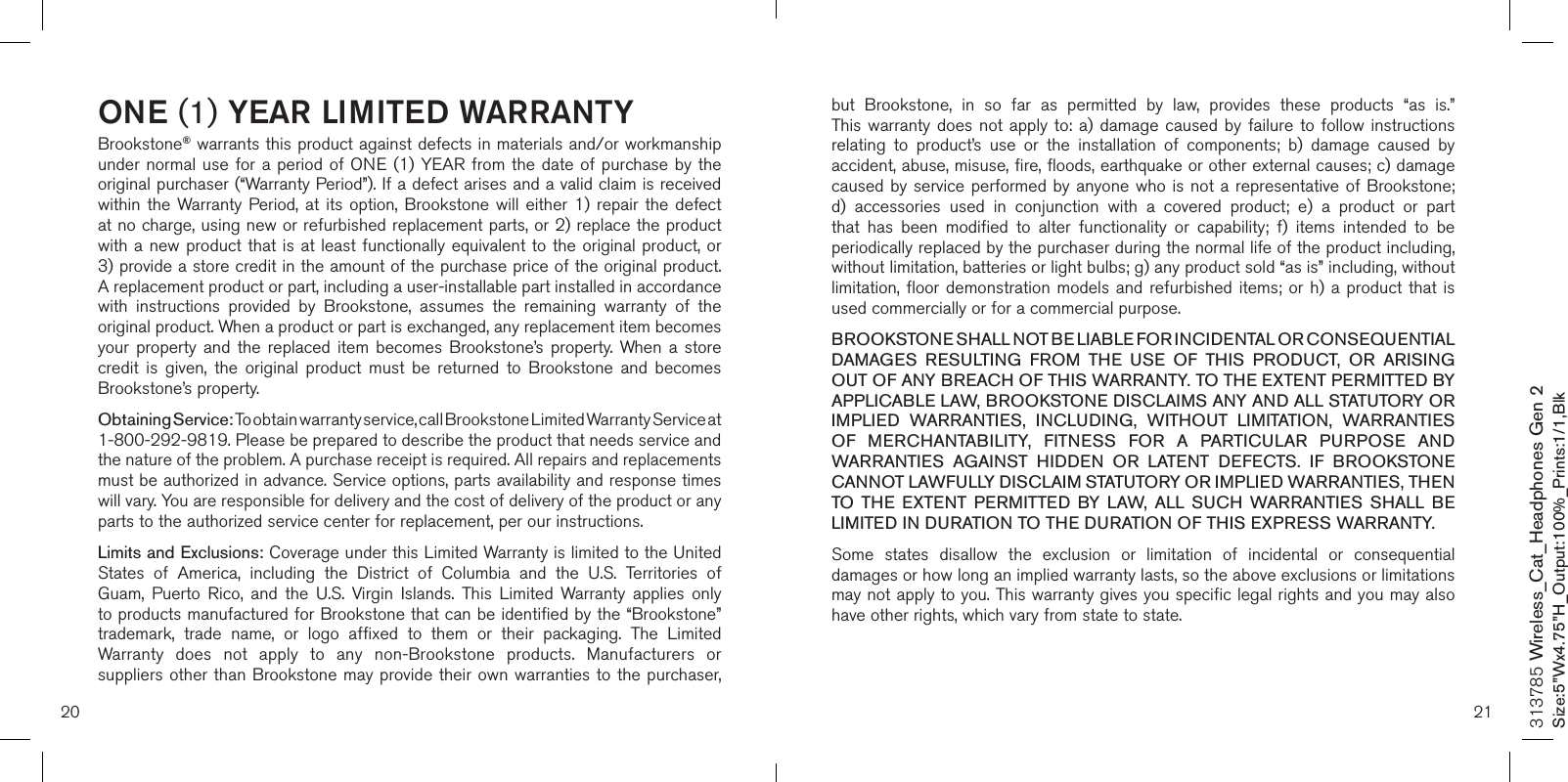 20 21ONE (1) YEAR LIMITED WARRANTYBrookstone® warrants this product against defects in materials and/or workmanship under normal use for  a  period  of ONE (1) YEAR from  the  date  of purchase by the original purchaser (“Warranty Period”). If a defect arises and a valid claim is received within  the  Warranty Period,  at  its  option,  Brookstone  will  either  1)  repair  the  defect at no charge, using new or refurbished replacement parts, or 2) replace the product with a new product that is at least functionally equivalent to the original product, or  3) provide a store credit in the amount of the purchase price of the original product.  A replacement product or part, including a user-installable part installed in accordance with  instructions  provided  by  Brookstone,  assumes  the  remaining  warranty  of  the original product. When a product or part is exchanged, any replacement item becomes your  property  and  the  replaced  item  becomes  Brookstone’s  property.  When  a  store credit  is  given,  the  original  product  must  be  returned  to  Brookstone  and  becomes Brookstone’s property. Obtaining Service: To obtain warranty service, call Brookstone Limited Warranty Service at  1-800-292-9819. Please be prepared to describe the product that needs service and the nature of the problem. A purchase receipt is required. All repairs and replacements must be authorized in advance. Service options, parts availability and response times will vary. You are responsible for delivery and the cost of delivery of the product or any parts to the authorized service center for replacement, per our instructions.Limits and Exclusions: Coverage under this Limited Warranty is limited to the United States  of  America,  including  the  District  of  Columbia  and  the  U.S.  Territories  of Guam,  Puerto  Rico,  and  the  U.S.  Virgin  Islands.  This  Limited  Warranty  applies  only to products manufactured for Brookstone that can be identified by the “Brookstone” trademark,  trade  name,  or  logo  affixed  to  them  or  their  packaging.  The  Limited Warranty  does  not  apply  to  any  non-Brookstone  products.  Manufacturers  or suppliers other than Brookstone may provide  their  own warranties to the purchaser,  but  Brookstone,  in  so  far  as  permitted  by  law,  provides  these  products  “as  is.”  This warranty does  not  apply  to:  a)  damage  caused  by  failure  to  follow instructions relating  to  product’s  use  or  the  installation  of  components;  b)  damage  caused  by accident, abuse, misuse, fire, floods, earthquake or other external causes; c) damage caused by service performed by anyone who is not a representative of Brookstone; d)  accessories  used  in  conjunction  with  a  covered  product;  e)  a  product  or  part that  has  been  modified  to  alter  functionality  or  capability;  f)  items  intended  to  be periodically replaced by the purchaser during the normal life of the product including, without limitation, batteries or light bulbs; g) any product sold “as is” including, without limitation, floor demonstration  models  and refurbished items;  or  h) a  product  that  is used commercially or for a commercial purpose. BROOKSTONE SHALL NOT BE LIABLE FOR INCIDENTAL OR CONSEQUENTIAL DAMAGES  RESULTING  FROM  THE  USE  OF  THIS  PRODUCT,  OR  ARISING OUT OF ANY BREACH OF THIS WARRANTY. TO THE EXTENT PERMITTED BY APPLICABLE LAW, BROOKSTONE DISCLAIMS ANY AND ALL STATUTORY OR IMPLIED  WARRANTIES,  INCLUDING,  WITHOUT  LIMITATION,  WARRANTIES OF  MERCHANTABILITY,  FITNESS  FOR  A  PARTICULAR  PURPOSE  AND WARRANTIES  AGAINST  HIDDEN  OR  LATENT  DEFECTS.  IF  BROOKSTONE CANNOT LAWFULLY DISCLAIM STATUTORY OR IMPLIED WARRANTIES, THEN TO  THE  EXTENT  PERMITTED  BY  LAW,  ALL  SUCH  WARRANTIES  SHALL  BE LIMITED IN DURATION TO THE DURATION OF THIS EXPRESS WARRANTY.Some  states  disallow  the  exclusion  or  limitation  of  incidental  or  consequential damages or how long an implied warranty lasts, so the above exclusions or limitations may not apply to you. This warranty gives you specific legal rights and you may also have other rights, which vary from state to state.313785 Wireless_Cat_Headphones Gen 2Size:5”Wx4.75”H_Output:100%_Prints:1/1,Blk 