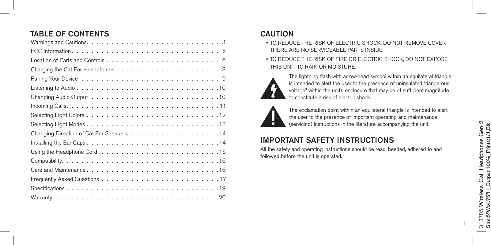 1CAUTION •  TO REDUCE THE RISK OF ELECTRIC SHOCK, DO NOT REMOVE COVER. THERE ARE NO SERVICEABLE PARTS INSIDE.  •  TO REDUCE THE RISK OF FIRE OR ELECTRIC SHOCK, DO NOT EXPOSE  THIS UNIT TO RAIN OR MOISTURE.The lightning flash with arrow-head symbol within an equilateral triangle is intended to alert the user to the presence of uninsulated “dangerous voltage” within the unit’s enclosure that may be of sufficient magnitude to constitute a risk of electric shock.The exclamation point within an equilateral triangle is intended to alert the user to the presence of important operating and maintenance (servicing) instructions in the literature accompanying the unit.IMPORTANT SAFETY INSTRUCTIONSAll the safety and operating instructions should be read, heeded, adhered to and followed before the unit is operated.313785 Wireless_Cat_Headphones Gen 2Size:5”Wx4.75”H_Output:100%_Prints:1/1,Blk TABLE OF CONTENTSWarnings and Cautions.......................................................1FCC Information ............................................................5Location of Parts and Controls...............................................6Charging the Cat Ear Headphones...........................................8Pairing Your Device .........................................................9Listening to Audio .........................................................10Changing Audio Output ....................................................10Incoming Calls.............................................................11Selecting Light Colors......................................................12Selecting Light Modes .....................................................13Changing Direction of Cat Ear Speakers ....................................14Installing the Ear Caps .....................................................1 4   Using the Headphone Cord  ................................................15Compatibility...............................................................16Care and Maintenance . . . . . . . . . . . . . . . . . . . . . . . . . . . . . . . . . . . . . . . . . . . . . . . . . . . . . 16Frequently Asked Questions................................................17Speciﬁcations..............................................................19Warranty  ..................................................................20