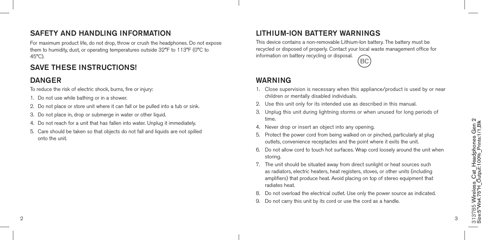 SAFETY AND HANDLING INFORMATIONFor maximum product life, do not drop, throw or crush the headphones. Do not expose them to humidity, dust, or operating temperatures outside 32°F to 113°F (0°C to 45°C).SAVE THESE INSTRUCTIONS!DANGERTo reduce the risk of electric shock, burns, fire or injury:1.  Do not use while bathing or in a shower.2.   Do not place or store unit where it can fall or be pulled into a tub or sink.3.   Do not place in, drop or submerge in water or other liquid.4.   Do not reach for a unit that has fallen into water. Unplug it immediately.5.   Care should be taken so that objects do not fall and liquids are not spilled  onto the unit.  LITHIUM-ION BATTERY WARNINGSThis device contains a non-removable Lithium-Ion battery. The battery must be recycled or disposed of properly. Contact your local waste management office for information on battery recycling or disposal.WARNING1.   Close supervision is necessary when this appliance/product is used by or near children or mentally disabled individuals.2.   Use this unit only for its intended use as described in this manual.3.   Unplug this unit during lightning storms or when unused for long periods of time.4.  Never drop or insert an object into any opening.5.   Protect the power cord from being walked on or pinched, particularly at plug outlets, convenience receptacles and the point where it exits the unit.6.   Do not allow cord to touch hot surfaces. Wrap cord loosely around the unit when storing.7.   The unit should be situated away from direct sunlight or heat sources such as radiators, electric heaters, heat registers, stoves, or other units (including amplifiers) that produce heat. Avoid placing on top of stereo equipment that radiates heat.8.   Do not overload the electrical outlet. Use only the power source as indicated.9.   Do not carry this unit by its cord or use the cord as a handle. 2 3313785 Wireless_Cat_Headphones Gen 2 Size:5”Wx4.75”H_Output:100%_Prints:1/1,Blk BC