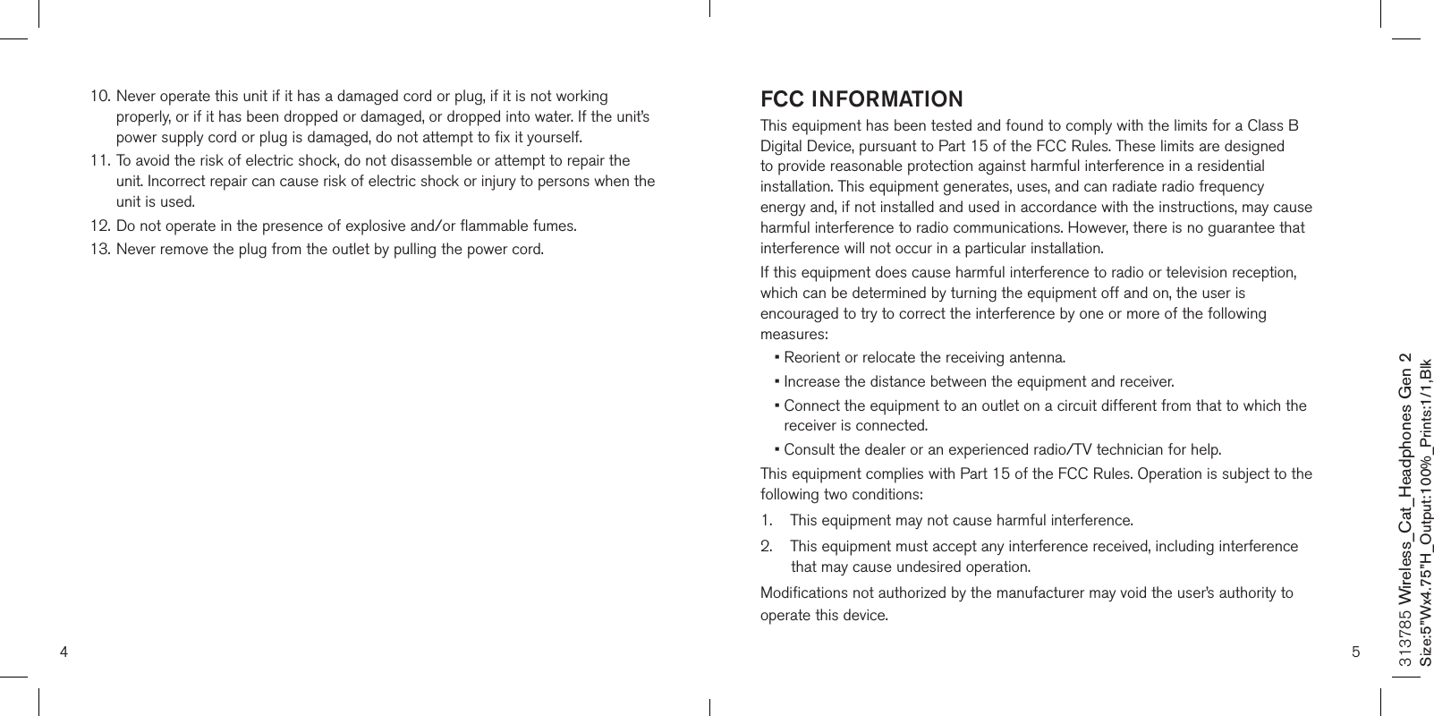 4 510. Never operate this unit if it has a damaged cord or plug, if it is not working      properly, or if it has been dropped or damaged, or dropped into water. If the unit’s    power supply cord or plug is damaged, do not attempt to fix it yourself.11. To avoid the risk of electric shock, do not disassemble or attempt to repair the    unit. Incorrect repair can cause risk of electric shock or injury to persons when the    unit is used.12.  Do not operate in the presence of explosive and/or flammable fumes.13.  Never remove the plug from the outlet by pulling the power cord.     FCC INFORMATIONThis equipment has been tested and found to comply with the limits for a Class B Digital Device, pursuant to Part 15 of the FCC Rules. These limits are designed to provide reasonable protection against harmful interference in a residential installation. This equipment generates, uses, and can radiate radio frequency energy and, if not installed and used in accordance with the instructions, may cause harmful interference to radio communications. However, there is no guarantee that interference will not occur in a particular installation.If this equipment does cause harmful interference to radio or television reception, which can be determined by turning the equipment off and on, the user is encouraged to try to correct the interference by one or more of the following measures:• Reorient or relocate the receiving antenna.• Increase the distance between the equipment and receiver.•  Connect the equipment to an outlet on a circuit different from that to which the receiver is connected.•  Consult the dealer or an experienced radio/TV technician for help.This equipment complies with Part 15 of the FCC Rules. Operation is subject to the following two conditions:1.    This equipment may not cause harmful interference.2.     This equipment must accept any interference received, including interference that may cause undesired operation.Modifications not authorized by the manufacturer may void the user’s authority to operate this device.313785 Wireless_Cat_Headphones Gen 2Size:5”Wx4.75”H_Output:100%_Prints:1/1,Blk 