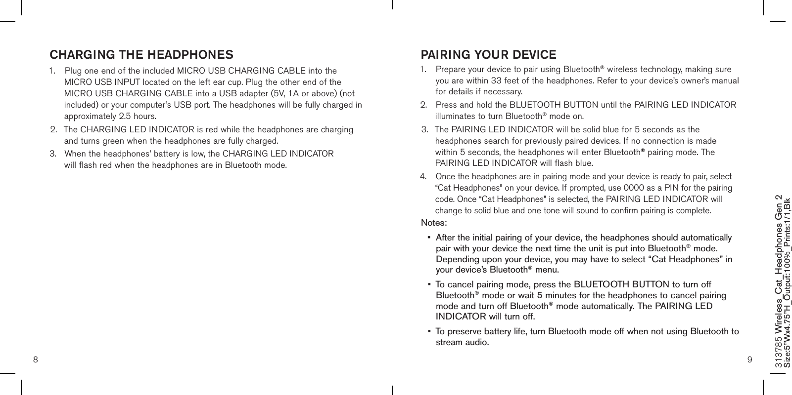 8 9PAIRING YOUR DEVICE1.   Prepare your device to pair using Bluetooth® wireless technology, making sure  you are within 33 feet of the headphones. Refer to your device’s owner’s manual for details if necessary. 2.  Press and hold the BLUETOOTH BUTTON until the PAIRING LED INDICATOR    illuminates to turn Bluetooth® mode on. 3.  The PAIRING LED INDICATOR will be solid blue for 5 seconds as the      headphones search for previously paired devices. If no connection is made    within 5 seconds, the headphones will enter Bluetooth® pairing mode. The    PAIRING LED INDICATOR will flash blue.4.  Once the headphones are in pairing mode and your device is ready to pair, select    “Cat Headphones” on your device. If prompted, use 0000 as a PIN for the pairing    code. Once “Cat Headphones” is selected, the PAIRING LED INDICATOR will    change to solid blue and one tone will sound to confirm pairing is complete. Notes: •  After the initial pairing of your device, the headphones should automatically    pair with your device the next time the unit is put into Bluetooth® mode.    Depending upon your device, you may have to select “Cat Headphones” in    your device’s Bluetooth® menu.  •  To cancel pairing mode, press the BLUETOOTH BUTTON to turn off     Bluetooth® mode or wait 5 minutes for the headphones to cancel pairing    mode and turn off Bluetooth® mode automatically. The PAIRING LED     INDICATOR will turn off.•  To preserve battery life, turn Bluetooth mode off when not using Bluetooth to    stream audio. CHARGING THE HEADPHONES1.  Plug one end of the included MICRO USB CHARGING CABLE into the  MICRO USB INPUT located on the left ear cup. Plug the other end of the     MICRO USB CHARGING CABLE into a USB adapter (5V, 1A or above) (not    included) or your computer&apos;s USB port. The headphones will be fully charged in    approximately 2.5 hours.2.  The CHARGING LED INDICATOR is red while the headphones are charging    and turns green when the headphones are fully charged. 3.  When the headphones’ battery is low, the CHARGING LED INDICATOR      will flash red when the headphones are in Bluetooth mode. 313785 Wireless_Cat_Headphones Gen 2 Size:5”Wx4.75”H_Output:100%_Prints:1/1,Blk 