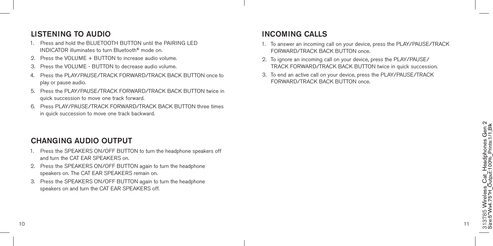 10 11INCOMING CALLS1.  To answer an incoming call on your device, press the PLAY/PAUSE/TRACK    FORWARD/TRACK BACK BUTTON once.2.  To ignore an incoming call on your device, press the PLAY/PAUSE/     TRACK FORWARD/TRACK BACK BUTTON twice in quick succession.3.  To end an active call on your device, press the PLAY/PAUSE/TRACK      FORWARD/TRACK BACK BUTTON once.  LISTENING TO AUDIO1.  Press and hold the BLUETOOTH BUTTON until the PAIRING LED      INDICATOR illuminates to turn Bluetooth® mode on.2.  Press the VOLUME + BUTTON to increase audio volume.3.  Press the VOLUME - BUTTON to decrease audio volume.4.  Press the PLAY/PAUSE/TRACK FORWARD/TRACK BACK BUTTON once to    play or pause audio.5.  Press the PLAY/PAUSE/TRACK FORWARD/TRACK BACK BUTTON twice in    quick succession to move one track forward. 6.  Press PLAY/PAUSE/TRACK FORWARD/TRACK BACK BUTTON three times    in quick succession to move one track backward.  CHANGING AUDIO OUTPUT1.  Press the SPEAKERS ON/OFF BUTTON to turn the headphone speakers off    and turn the CAT EAR SPEAKERS on.2.  Press the SPEAKERS ON/OFF BUTTON again to turn the headphone      speakers on. The CAT EAR SPEAKERS remain on.3.  Press the SPEAKERS ON/OFF BUTTON again to turn the headphone      speakers on and turn the CAT EAR SPEAKERS off.  313785 Wireless_Cat_Headphones Gen 2 Size:5”Wx4.75”H_Output:100%_Prints:1/1,Blk 