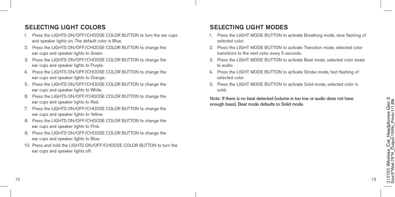 SELECTING LIGHT MODES1.  Press the LIGHT MODE BUTTON to activate Breathing mode, slow flashing of    selected color.2.  Press the LIGHT MODE BUTTON to activate Transition mode, selected color    transitions to the next color every 5 seconds.3.  Press the LIGHT MODE BUTTON to activate Beat mode, selected color beats    to audio.4.  Press the LIGHT MODE BUTTON to activate Strobe mode, fast flashing of    selected color.5.  Press the LIGHT MODE BUTTON to activate Solid mode, selected color is    solid.  Note: If there is no beat detected (volume is too low or audio does not have enough bass), Beat mode defaults to Solid mode.  12 13SELECTING LIGHT COLORS1.  Press the LIGHTS ON/OFF/CHOOSE COLOR BUTTON to turn the ear cups    and speaker lights on. The default color is Blue.2.  Press the LIGHTS ON/OFF/CHOOSE COLOR BUTTON to change the      ear cups and speaker lights to Green.3.  Press the LIGHTS ON/OFF/CHOOSE COLOR BUTTON to change the      ear cups and speaker lights to Purple.4.  Press the LIGHTS ON/OFF/CHOOSE COLOR BUTTON to change the      ear cups and speaker lights to Orange.5.  Press the LIGHTS ON/OFF/CHOOSE COLOR BUTTON to change the      ear cups and speaker lights to White.6.  Press the LIGHTS ON/OFF/CHOOSE COLOR BUTTON to change the      ear cups and speaker lights to Red.7.  Press the LIGHTS ON/OFF/CHOOSE COLOR BUTTON to change the      ear cups and speaker lights to Yellow.8.  Press the LIGHTS ON/OFF/CHOOSE COLOR BUTTON to change the      ear cups and speaker lights to Pink.9.  Press the LIGHTS ON/OFF/CHOOSE COLOR BUTTON to change the      ear cups and speaker lights to Blue.10.  Press and hold the LIGHTS ON/OFF/CHOOSE COLOR BUTTON to turn the    ear cups and speaker lights off.313785 Wireless_Cat_Headphones Gen 2 Size:5”Wx4.75”H_Output:100%_Prints:1/1,Blk 