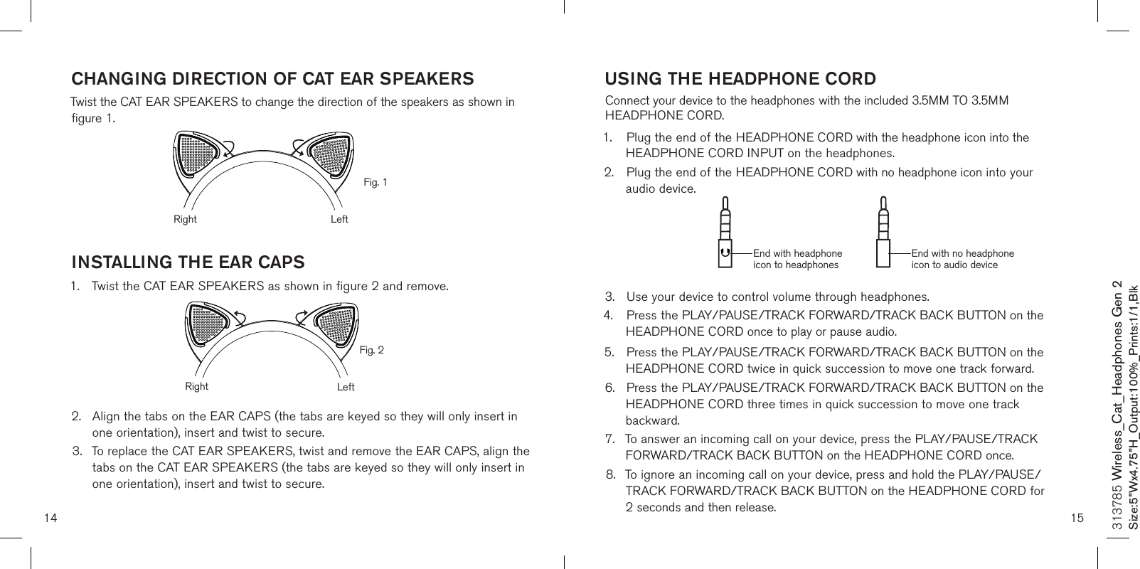 CHANGING DIRECTION OF CAT EAR SPEAKERSTwist the CAT EAR SPEAKERS to change the direction of the speakers as shown in  figure 1.INSTALLING THE EAR CAPS1.  Twist the CAT EAR SPEAKERS as shown in figure 2 and remove.      2.  Align the tabs on the EAR CAPS (the tabs are keyed so they will only insert in    one orientation), insert and twist to secure. 3.  To replace the CAT EAR SPEAKERS, twist and remove the EAR CAPS, align the    tabs on the CAT EAR SPEAKERS (the tabs are keyed so they will only insert in    one orientation), insert and twist to secure.14 15313785 Wireless_Cat_Headphones Gen 2Size:5”Wx4.75”H_Output:100%_Prints:1/1,Blk USING THE HEADPHONE CORDConnect your device to the headphones with the included 3.5MM TO 3.5MM HEADPHONE CORD.1.  Plug the end of the HEADPHONE CORD with the headphone icon into the   HEADPHONE CORD INPUT on the headphones.2.  Plug the end of the HEADPHONE CORD with no headphone icon into your    audio device.     3.  Use your device to control volume through headphones.4.  Press the PLAY/PAUSE/TRACK FORWARD/TRACK BACK BUTTON on the   HEADPHONE CORD once to play or pause audio.5.  Press the PLAY/PAUSE/TRACK FORWARD/TRACK BACK BUTTON on the   HEADPHONE CORD twice in quick succession to move one track forward. 6.  Press the PLAY/PAUSE/TRACK FORWARD/TRACK BACK BUTTON on the  HEADPHONE CORD three times in quick succession to move one track      backward.7.  To answer an incoming call on your device, press the PLAY/PAUSE/TRACK    FORWARD/TRACK BACK BUTTON on the HEADPHONE CORD once.8.  To ignore an incoming call on your device, press and hold the PLAY/PAUSE/   TRACK FORWARD/TRACK BACK BUTTON on the HEADPHONE CORD for    2 seconds and then release.End with headphone icon to headphonesEnd with no headphone icon to audio deviceFig. 1Fig. 2Right LeftRight Left