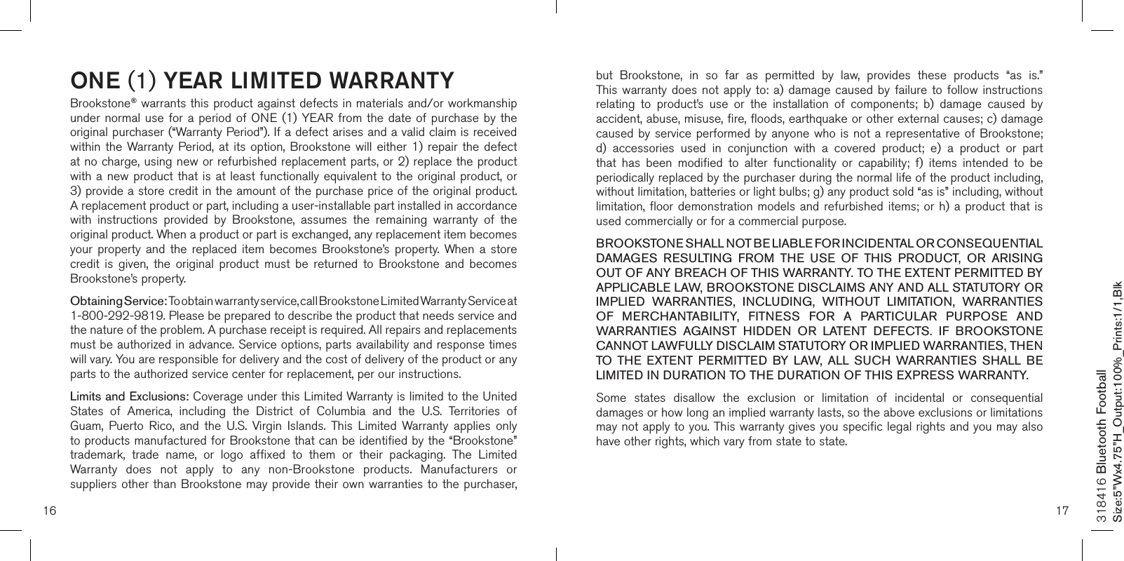 16 17ONE (1) YEAR LIMITED WARRANTYBrookstone® warrants this product against defects in materials and/or workmanship under normal use for  a  period  of ONE (1) YEAR  from  the  date  of purchase by the original purchaser (“Warranty Period”). If a defect arises and a valid claim is received within  the  Warranty  Period,  at  its option,  Brookstone  will either  1)  repair the  defect at no charge, using new or refurbished replacement parts, or 2) replace the product with a new product that is at least functionally equivalent to the original product, or  3) provide a store credit in the amount of the purchase price of the original product.  A replacement product or part, including a user-installable part installed in accordance with  instructions  provided  by  Brookstone,  assumes  the  remaining  warranty  of  the original product. When a product or part is exchanged, any replacement item becomes your  property and  the  replaced  item  becomes Brookstone’s  property.  When  a  store credit  is  given,  the  original  product  must  be  returned  to  Brookstone  and  becomes Brookstone’s property. Obtaining Service: To obtain warranty service, call Brookstone Limited Warranty Service at  1-800-292-9819. Please be prepared to describe the product that needs service and the nature of the problem. A purchase receipt is required. All repairs and replacements must be authorized in advance. Service options, parts availability and response times will vary. You are responsible for delivery and the cost of delivery of the product or any parts to the authorized service center for replacement, per our instructions.Limits and Exclusions: Coverage under this Limited Warranty is limited to the United States  of  America,  including  the  District  of  Columbia  and  the  U.S.  Territories  of Guam,  Puerto  Rico,  and  the  U.S.  Virgin  Islands.  This  Limited  Warranty  applies  only to products manufactured for Brookstone that can be identified by the “Brookstone” trademark,  trade  name,  or  logo  affixed  to  them  or  their  packaging.  The  Limited Warranty  does  not  apply  to  any  non-Brookstone  products.  Manufacturers  or suppliers other than  Brookstone  may provide their own warranties to the purchaser,  but  Brookstone,  in  so  far  as  permitted  by  law,  provides  these  products  “as  is.”  This warranty does  not  apply to:  a)  damage caused by  failure  to follow  instructions relating  to  product’s  use  or  the  installation  of  components;  b)  damage  caused  by accident, abuse, misuse, fire, floods, earthquake or other external causes; c) damage caused by service performed by anyone who is not a representative of Brookstone; d)  accessories  used  in  conjunction  with  a  covered  product;  e)  a  product  or  part that  has  been  modified  to  alter  functionality  or  capability;  f)  items  intended  to  be periodically replaced by the purchaser during the normal life of the product including, without limitation, batteries or light bulbs; g) any product sold “as is” including, without limitation, floor demonstration  models  and refurbished  items; or  h) a  product that  is used commercially or for a commercial purpose. BROOKSTONE SHALL NOT BE LIABLE FOR INCIDENTAL OR CONSEQUENTIAL DAMAGES  RESULTING  FROM  THE  USE  OF  THIS  PRODUCT,  OR  ARISING OUT OF ANY BREACH OF THIS WARRANTY. TO THE EXTENT PERMITTED BY APPLICABLE LAW, BROOKSTONE DISCLAIMS ANY AND ALL STATUTORY OR IMPLIED  WARRANTIES,  INCLUDING,  WITHOUT  LIMITATION,  WARRANTIES OF  MERCHANTABILITY,  FITNESS  FOR  A  PARTICULAR  PURPOSE  AND WARRANTIES  AGAINST  HIDDEN  OR  LATENT  DEFECTS.  IF  BROOKSTONE CANNOT LAWFULLY DISCLAIM STATUTORY OR IMPLIED WARRANTIES, THEN TO  THE  EXTENT  PERMITTED  BY  LAW,  ALL  SUCH  WARRANTIES  SHALL  BE LIMITED IN DURATION TO THE DURATION OF THIS EXPRESS WARRANTY.Some  states  disallow  the  exclusion  or  limitation  of  incidental  or  consequential damages or how long an implied warranty lasts, so the above exclusions or limitations may not apply to you. This warranty gives you specific legal rights and you may also have other rights, which vary from state to state.318416 Bluetooth FootballSize:5”Wx4.75”H_Output:100%_Prints:1/1,Blk 