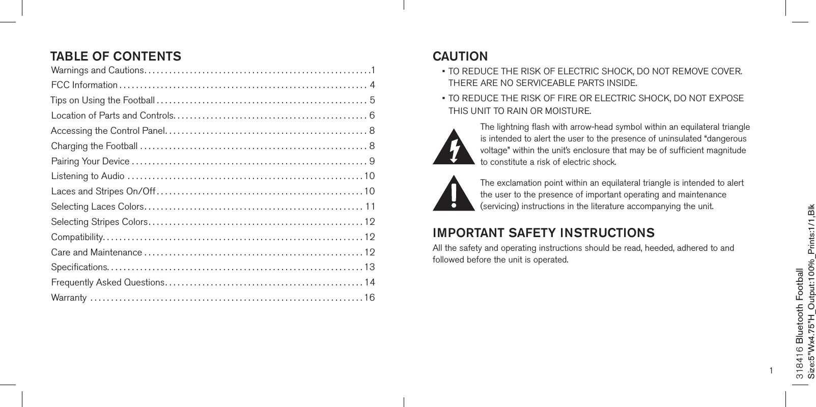 1CAUTION •  TO REDUCE THE RISK OF ELECTRIC SHOCK, DO NOT REMOVE COVER. THERE ARE NO SERVICEABLE PARTS INSIDE.  •  TO REDUCE THE RISK OF FIRE OR ELECTRIC SHOCK, DO NOT EXPOSE  THIS UNIT TO RAIN OR MOISTURE.The lightning flash with arrow-head symbol within an equilateral triangle is intended to alert the user to the presence of uninsulated “dangerous voltage” within the unit’s enclosure that may be of sufficient magnitude to constitute a risk of electric shock.The exclamation point within an equilateral triangle is intended to alert the user to the presence of important operating and maintenance (servicing) instructions in the literature accompanying the unit.IMPORTANT SAFETY INSTRUCTIONSAll the safety and operating instructions should be read, heeded, adhered to and followed before the unit is operated.318416 Bluetooth FootballSize:5”Wx4.75”H_Output:100%_Prints:1/1,Blk TABLE OF CONTENTSWarnings and Cautions.......................................................1FCC Information ............................................................4Tips on Using the Football ...................................................5Location of Parts and Controls...............................................6Accessing the Control Panel.................................................8Charging the Football .......................................................8Pairing Your Device .........................................................9Listening to Audio .........................................................10Laces and Stripes On/Off ..................................................10Selecting Laces Colors.....................................................11Selecting Stripes Colors....................................................12Compatibility...............................................................12Care and Maintenance . . . . . . . . . . . . . . . . . . . . . . . . . . . . . . . . . . . . . . . . . . . . . . . . . . . . . 12Speciﬁcations..............................................................13Frequently Asked Questions................................................14Warranty  ..................................................................16