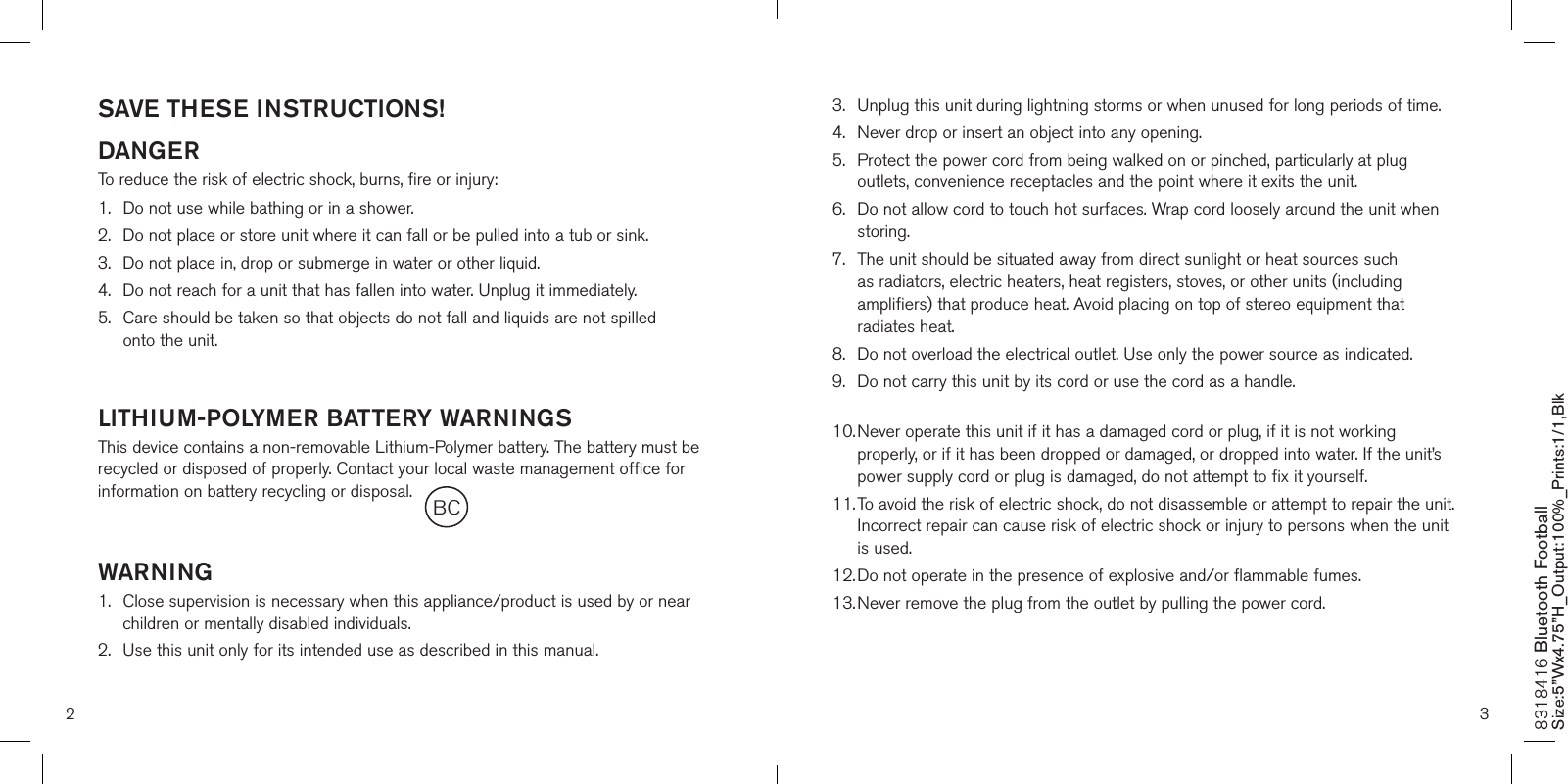 SAVE THESE INSTRUCTIONS!DANGERTo reduce the risk of electric shock, burns, fire or injury:1.  Do not use while bathing or in a shower.2.   Do not place or store unit where it can fall or be pulled into a tub or sink.3.   Do not place in, drop or submerge in water or other liquid.4.   Do not reach for a unit that has fallen into water. Unplug it immediately.5.   Care should be taken so that objects do not fall and liquids are not spilled  onto the unit.  LITHIUM-POLYMER BATTERY WARNINGSThis device contains a non-removable Lithium-Polymer battery. The battery must be recycled or disposed of properly. Contact your local waste management office for information on battery recycling or disposal.WARNING1.   Close supervision is necessary when this appliance/product is used by or near children or mentally disabled individuals.2.   Use this unit only for its intended use as described in this manual.3.   Unplug this unit during lightning storms or when unused for long periods of time.4.  Never drop or insert an object into any opening.5.   Protect the power cord from being walked on or pinched, particularly at plug outlets, convenience receptacles and the point where it exits the unit.6.   Do not allow cord to touch hot surfaces. Wrap cord loosely around the unit when storing.7.   The unit should be situated away from direct sunlight or heat sources such as radiators, electric heaters, heat registers, stoves, or other units (including amplifiers) that produce heat. Avoid placing on top of stereo equipment that radiates heat.8.   Do not overload the electrical outlet. Use only the power source as indicated.9.   Do not carry this unit by its cord or use the cord as a handle. 10.  Never operate this unit if it has a damaged cord or plug, if it is not working properly, or if it has been dropped or damaged, or dropped into water. If the unit’s power supply cord or plug is damaged, do not attempt to fix it yourself.11.  To avoid the risk of electric shock, do not disassemble or attempt to repair the unit. Incorrect repair can cause risk of electric shock or injury to persons when the unit is used.12.  Do not operate in the presence of explosive and/or flammable fumes.13.  Never remove the plug from the outlet by pulling the power cord. 2 38318416 Bluetooth Football Size:5”Wx4.75”H_Output:100%_Prints:1/1,Blk BC