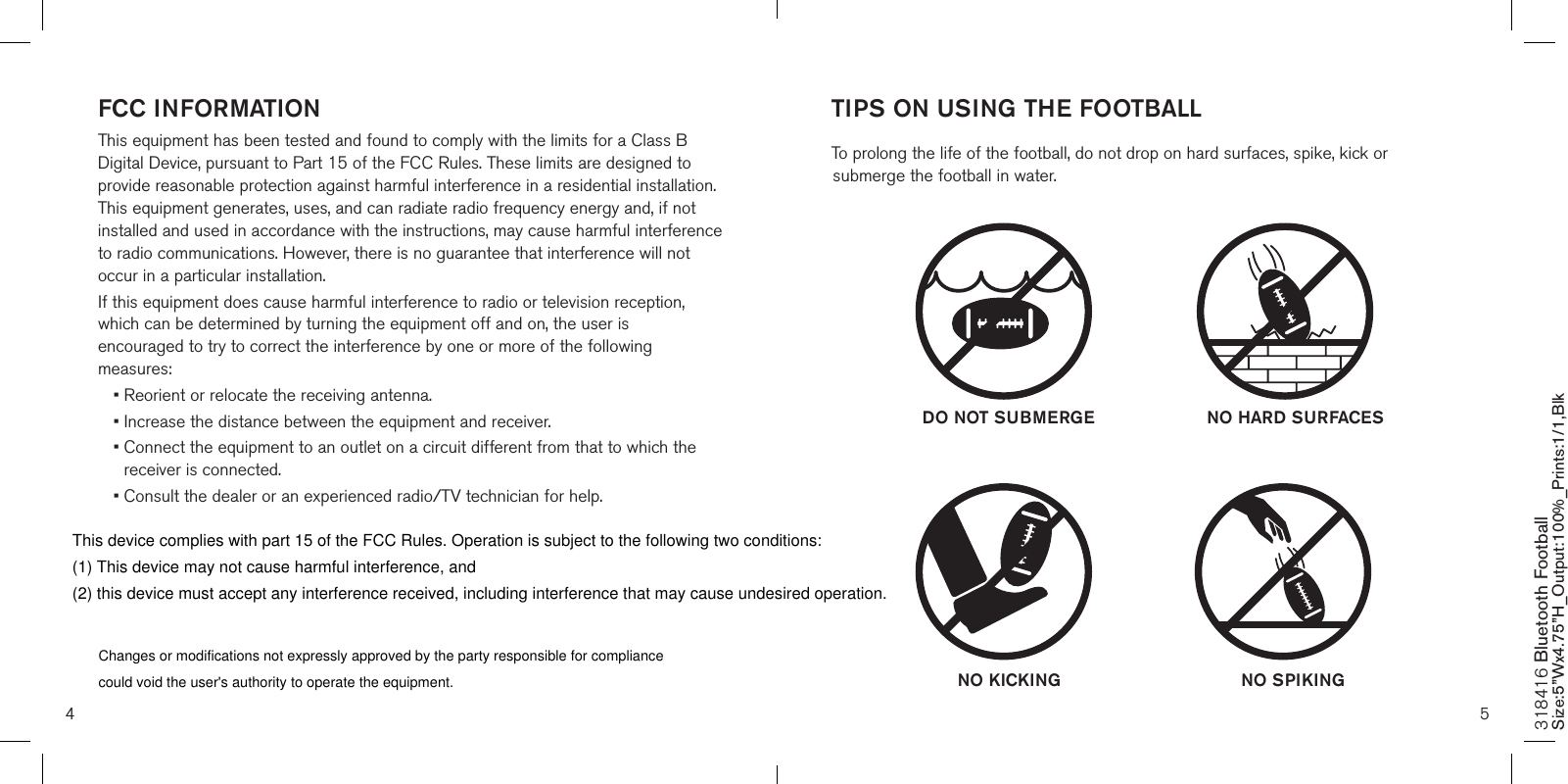 4 5FCC INFORMATIONThis equipment has been tested and found to comply with the limits for a Class B Digital Device, pursuant to Part 15 of the FCC Rules. These limits are designed to provide reasonable protection against harmful interference in a residential installation. This equipment generates, uses, and can radiate radio frequency energy and, if not installed and used in accordance with the instructions, may cause harmful interference to radio communications. However, there is no guarantee that interference will not occur in a particular installation.If this equipment does cause harmful interference to radio or television reception, which can be determined by turning the equipment off and on, the user is encouraged to try to correct the interference by one or more of the following measures:• Reorient or relocate the receiving antenna.• Increase the distance between the equipment and receiver.•  Connect the equipment to an outlet on a circuit different from that to which the receiver is connected.•  Consult the dealer or an experienced radio/TV technician for help.318416 Bluetooth Football Size:5”Wx4.75”H_Output:100%_Prints:1/1,Blk TIPS ON USING THE FOOTBALL To prolong the life of the football, do not drop on hard surfaces, spike, kick or submerge the football in water.  DO NOT SUBMERGE  NO HARD SURFACESNO KICKING NO SPIKINGChanges or modifications not expressly approved by the party responsible for compliancecould void the user&apos;s authority to operate the equipment. This device complies with part 15 of the FCC Rules. Operation is subject to the following two conditions: (1) This device may not cause harmful interference, and (2) this device must accept any interference received, including interference that may cause undesired operation. 
