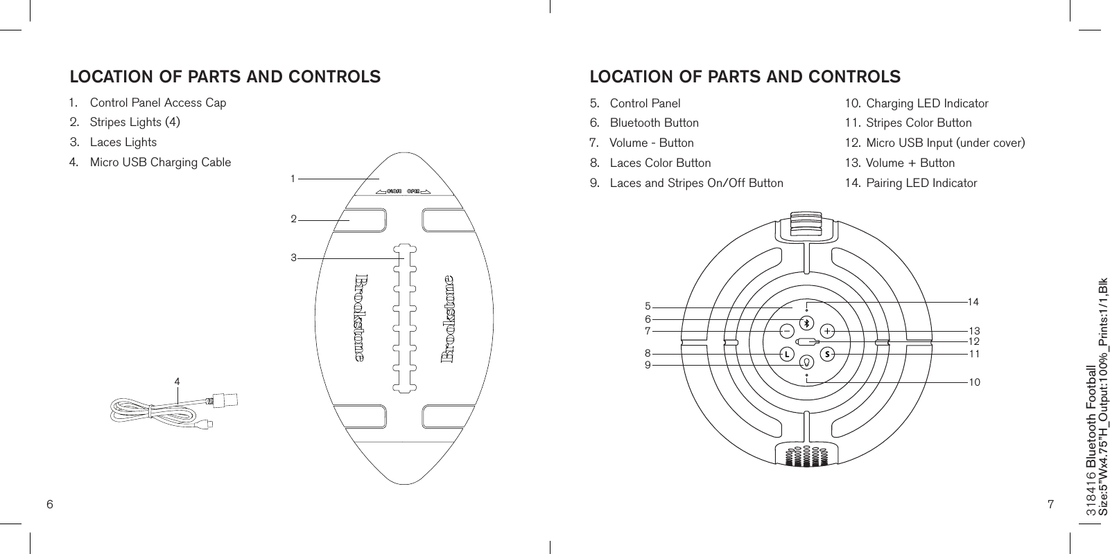 6 7LOCATION OF PARTS AND CONTROLS LOCATION OF PARTS AND CONTROLS318416 Bluetooth Football Size:5”Wx4.75”H_Output:100%_Prints:1/1,Blk 891012131.  Control Panel Access Cap2.  Stripes Lights (4)3.  Laces Lights4.  Micro USB Charging Cable     5.  Control Panel 6.  Bluetooth Button7.  Volume - Button8.  Laces Color Button9.  Laces and Stripes On/Off Button 10.  Charging LED Indicator11.  Stripes Color Button12.  Micro USB Input (under cover) 13.  Volume + Button14.  Pairing LED Indicator11564132714