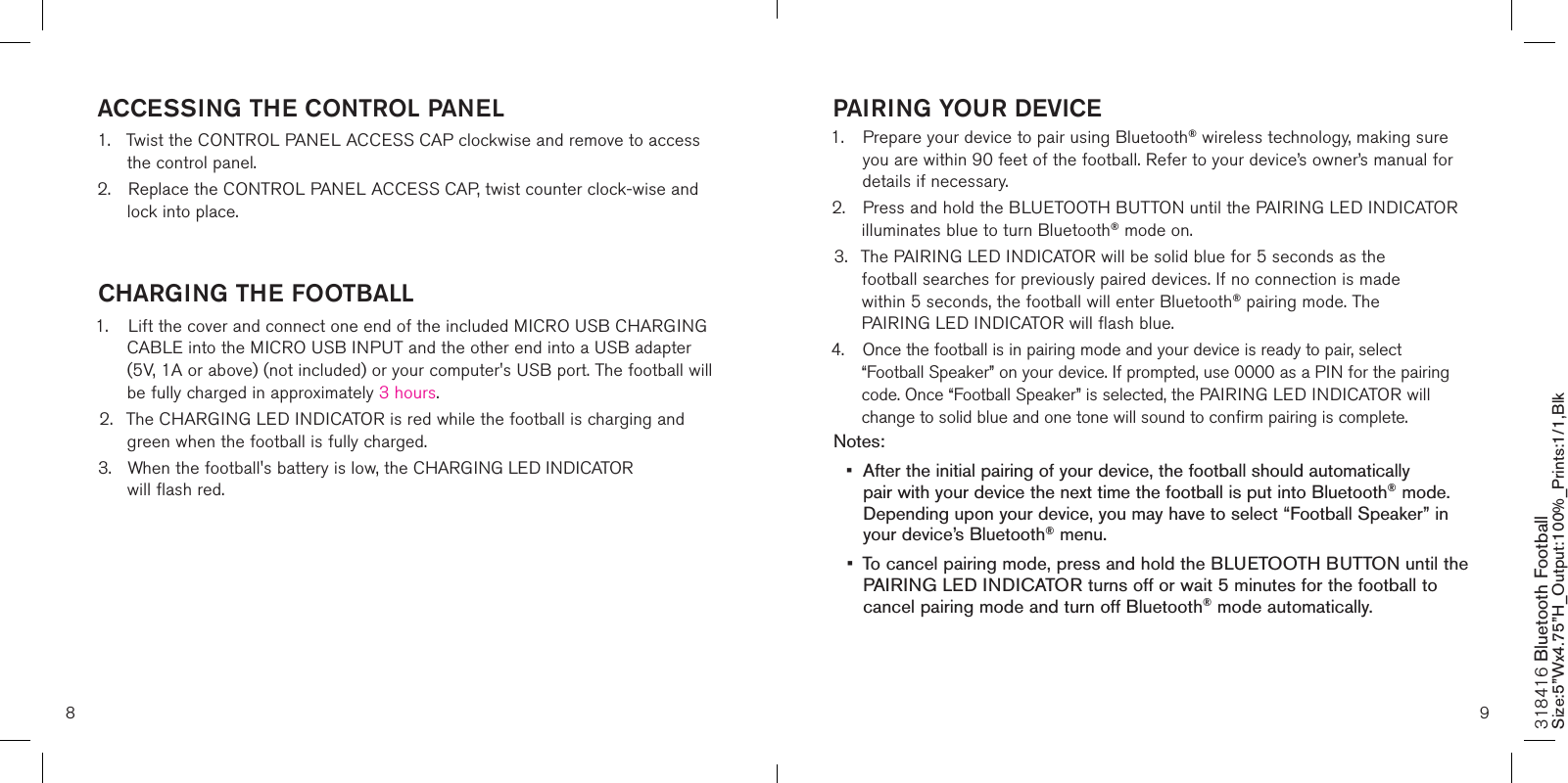 8 9PAIRING YOUR DEVICE1.   Prepare your device to pair using Bluetooth® wireless technology, making sure  you are within 90 feet of the football. Refer to your device’s owner’s manual for details if necessary. 2.  Press and hold the BLUETOOTH BUTTON until the PAIRING LED INDICATOR    illuminates blue to turn Bluetooth® mode on. 3.  The PAIRING LED INDICATOR will be solid blue for 5 seconds as the      football searches for previously paired devices. If no connection is made      within 5 seconds, the football will enter Bluetooth® pairing mode. The      PAIRING LED INDICATOR will flash blue.4.  Once the football is in pairing mode and your device is ready to pair, select      “Football Speaker” on your device. If prompted, use 0000 as a PIN for the pairing    code. Once “Football Speaker” is selected, the PAIRING LED INDICATOR will    change to solid blue and one tone will sound to confirm pairing is complete. Notes: •  After the initial pairing of your device, the football should automatically    pair with your device the next time the football is put into Bluetooth® mode.    Depending upon your device, you may have to select “Football Speaker” in    your device’s Bluetooth® menu.  •  To cancel pairing mode, press and hold the BLUETOOTH BUTTON until the    PAIRING LED INDICATOR turns off or wait 5 minutes for the football to   cancel pairing mode and turn off Bluetooth® mode automatically.   ACCESSING THE CONTROL PANEL1.  Twist the CONTROL PANEL ACCESS CAP clockwise and remove to access    the control panel.2.  Replace the CONTROL PANEL ACCESS CAP, twist counter clock-wise and    lock into place. CHARGING THE FOOTBALL1.  Lift the cover and connect one end of the included MICRO USB CHARGING    CABLE into the MICRO USB INPUT and the other end into a USB adapter    (5V, 1A or above) (not included) or your computer&apos;s USB port. The football will    be fully charged in approximately 3 hours.2.  The CHARGING LED INDICATOR is red while the football is charging and    green when the football is fully charged. 3.  When the football&apos;s battery is low, the CHARGING LED INDICATOR      will flash red.    318416 Bluetooth Football Size:5”Wx4.75”H_Output:100%_Prints:1/1,Blk 