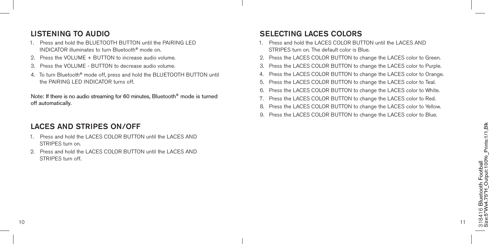 10 11SELECTING LACES COLORS1.  Press and hold the LACES COLOR BUTTON until the LACES AND      STRIPES turn on. The default color is Blue.2.  Press the LACES COLOR BUTTON to change the LACES color to Green.3.  Press the LACES COLOR BUTTON to change the LACES color to Purple.4.  Press the LACES COLOR BUTTON to change the LACES color to Orange.5.  Press the LACES COLOR BUTTON to change the LACES color to Teal.6.  Press the LACES COLOR BUTTON to change the LACES color to White.7.  Press the LACES COLOR BUTTON to change the LACES color to Red.8.  Press the LACES COLOR BUTTON to change the LACES color to Yellow.9.  Press the LACES COLOR BUTTON to change the LACES color to Blue.         LISTENING TO AUDIO1.  Press and hold the BLUETOOTH BUTTON until the PAIRING LED      INDICATOR illuminates to turn Bluetooth® mode on.2.  Press the VOLUME + BUTTON to increase audio volume.3.  Press the VOLUME - BUTTON to decrease audio volume.4.  To turn Bluetooth® mode off, press and hold the BLUETOOTH BUTTON until    the PAIRING LED INDICATOR turns off.   Note: If there is no audio streaming for 60 minutes, Bluetooth® mode is turned off automatically. LACES AND STRIPES ON/OFF1.  Press and hold the LACES COLOR BUTTON until the LACES AND      STRIPES turn on. 2.  Press and hold the LACES COLOR BUTTON until the LACES AND      STRIPES turn off.            318416 Bluetooth Football Size:5”Wx4.75”H_Output:100%_Prints:1/1,Blk 