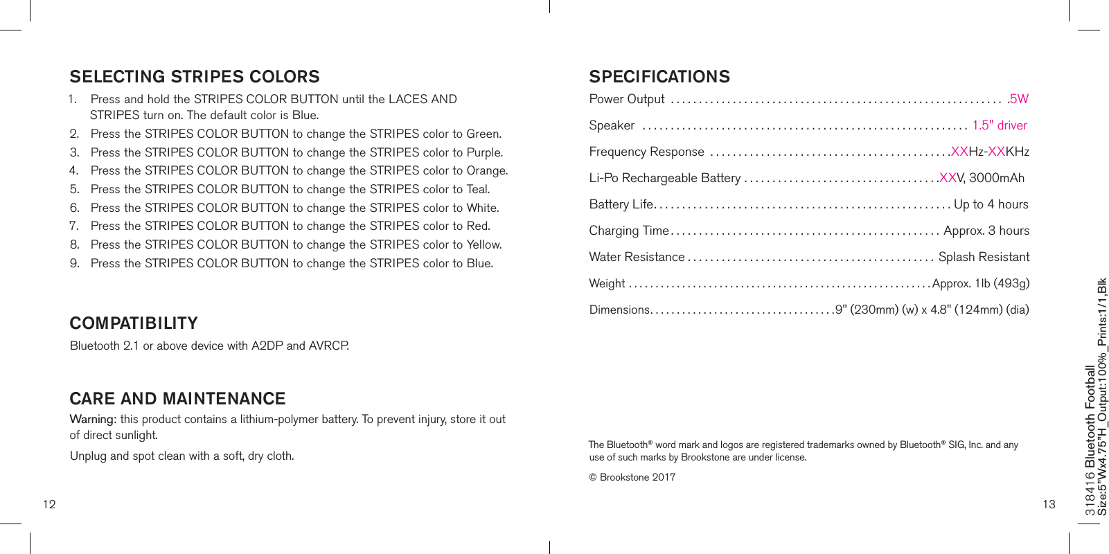 12 13SELECTING STRIPES COLORS1.  Press and hold the STRIPES COLOR BUTTON until the LACES AND      STRIPES turn on. The default color is Blue.2.  Press the STRIPES COLOR BUTTON to change the STRIPES color to Green.3.  Press the STRIPES COLOR BUTTON to change the STRIPES color to Purple.4.  Press the STRIPES COLOR BUTTON to change the STRIPES color to Orange.5.  Press the STRIPES COLOR BUTTON to change the STRIPES color to Teal.6.  Press the STRIPES COLOR BUTTON to change the STRIPES color to White.7.  Press the STRIPES COLOR BUTTON to change the STRIPES color to Red.8.  Press the STRIPES COLOR BUTTON to change the STRIPES color to Yellow.9.  Press the STRIPES COLOR BUTTON to change the STRIPES color to Blue.    COMPATIBILITYBluetooth 2.1 or above device with A2DP and AVRCP. CARE AND MAINTENANCEWarning: this product contains a lithium-polymer battery. To prevent injury, store it out of direct sunlight.Unplug and spot clean with a soft, dry cloth.318416 Bluetooth Football Size:5”Wx4.75”H_Output:100%_Prints:1/1,Blk SPECIFICATIONSPower Output  ........................................................... .5WSpeaker  .......................................................... 1.5&quot; driverFrequency Response  ...........................................XXHz-XXKHzLi-Po Rechargeable Battery ................................... XXV, 3000mAhBattery Life..................................................... Up to 4 hoursCharging Time ................................................Approx. 3 hoursWater Resistance ............................................ Splash ResistantWeight ......................................................... Approx. 1lb (493g)Dimensions................................... 9&quot; (230mm) (w) x 4.8&quot; (124mm) (dia)The Bluetooth® word mark and logos are registered trademarks owned by Bluetooth® SIG, Inc. and any use of such marks by Brookstone are under license.© Brookstone 2017