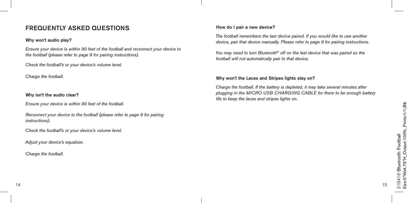 14 15318416 Bluetooth FootballSize:5”Wx4.75”H_Output:100%_Prints:1/1,Blk FREQUENTLY ASKED QUESTIONSWhy won’t audio play? Ensure your device is within 90 feet of the football and reconnect your device to the football (please refer to page 9 for pairing instructions). Check the football’s or your device’s volume level.Charge the football. Why isn’t the audio clear? Ensure your device is within 90 feet of the football.Reconnect your device to the football (please refer to page 9 for pairing instructions). Check the football’s or your device’s volume level. Adjust your device’s equalizer. Charge the football.How do I pair a new device? The football remembers the last device paired. If you would like to use another device, pair that device manually. Please refer to page 9 for pairing instructions. You may need to turn Bluetooth® off on the last device that was paired so the football will not automatically pair to that device. Why won’t the Laces and Stripes lights stay on? Charge the football. If the battery is depleted, it may take several minutes after plugging in the MICRO USB CHARGING CABLE for there to be enough battery life to keep the laces and stripes lights on.  