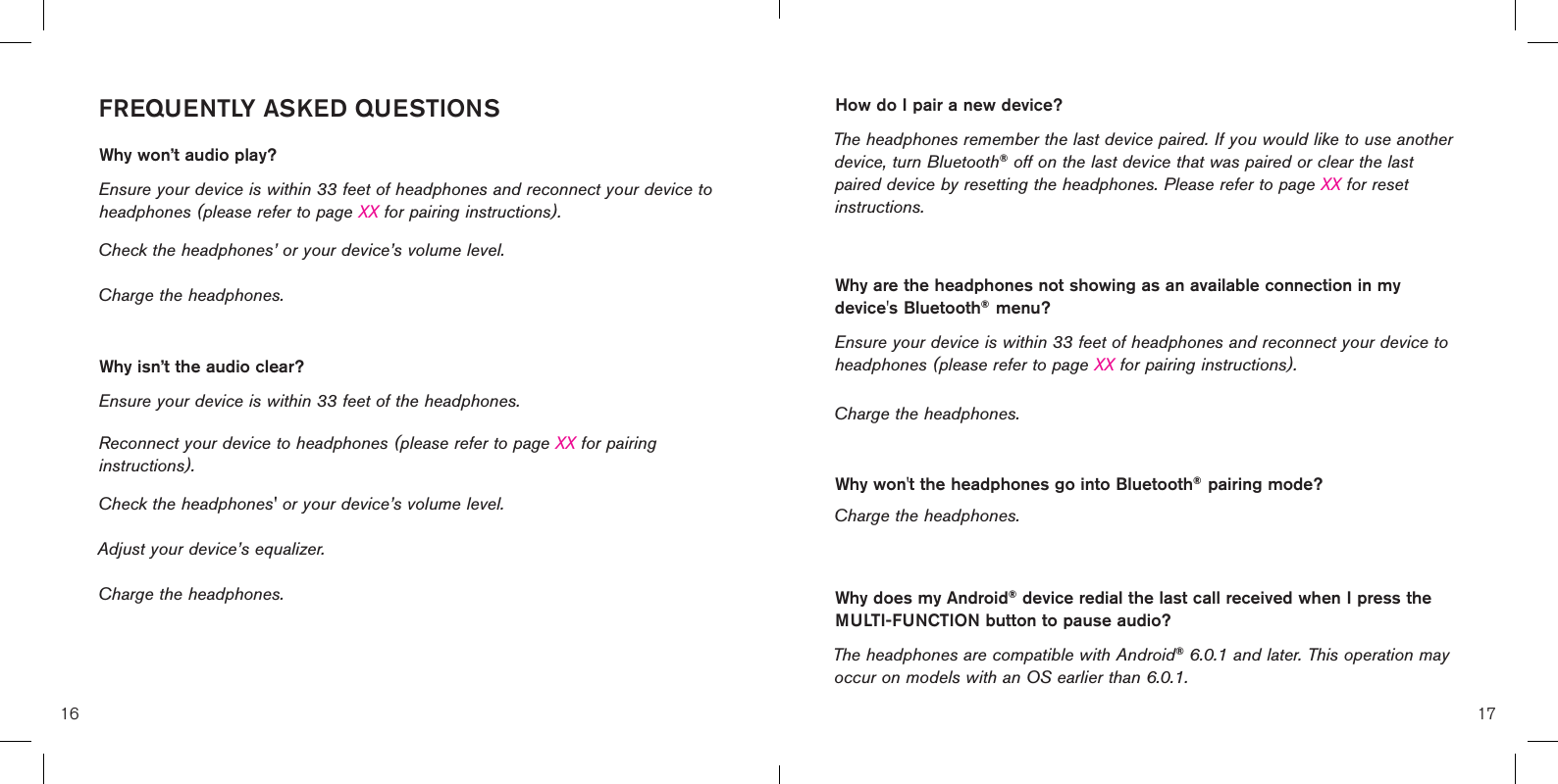 16 17How do I pair a new device? The headphones remember the last device paired. If you would like to use another device, turn Bluetooth® off on the last device that was paired or clear the last paired device by resetting the headphones. Please refer to page XX for reset instructions. Why are the headphones not showing as an available connection in my device&apos;s Bluetooth®  menu? Ensure your device is within 33 feet of headphones and reconnect your device to headphones (please refer to page XX for pairing instructions). Charge the headphones.Why won&apos;t the headphones go into Bluetooth®  pairing mode?  Charge the headphones.Why does my Android® device redial the last call received when I press the MULTI-FUNCTION button to pause audio? The headphones are compatible with Android® 6.0.1 and later. This operation may occur on models with an OS earlier than 6.0.1.FREQUENTLY ASKED QUESTIONSWhy won’t audio play? Ensure your device is within 33 feet of headphones and reconnect your device to headphones (please refer to page XX for pairing instructions). Check the headphones’ or your device’s volume level.Charge the headphones. Why isn’t the audio clear? Ensure your device is within 33 feet of the headphones.Reconnect your device to headphones (please refer to page XX for pairing instructions). Check the headphones&apos; or your device’s volume level. Adjust your device’s equalizer. Charge the headphones.