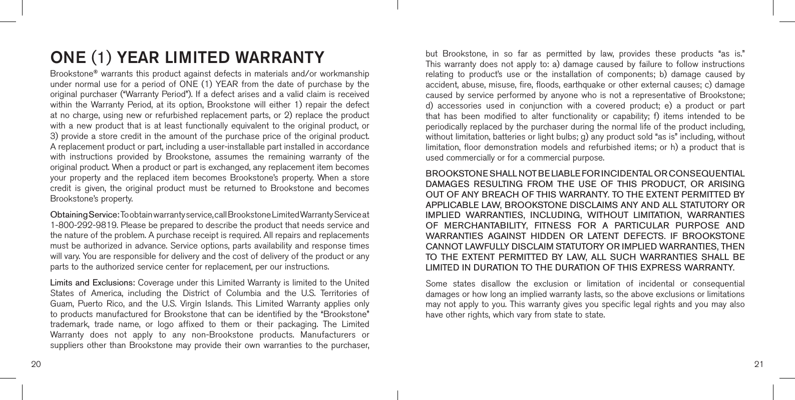 20 21ONE (1) YEAR LIMITED WARRANTYBrookstone® warrants this product against defects in materials and/or workmanship under normal use for  a  period  of  ONE (1)  YEAR  from  the  date of purchase by  the original purchaser (“Warranty Period”). If a defect arises and a valid claim is received within  the  Warranty Period,  at  its  option,  Brookstone  will  either  1)  repair  the defect at no charge, using new or refurbished replacement parts, or 2) replace the product with a new product that  is  at  least  functionally  equivalent  to  the  original  product,  or  3) provide a store credit in the amount of the purchase price of the original product.  A replacement product or part, including a user-installable part installed in accordance with  instructions  provided  by  Brookstone,  assumes  the  remaining  warranty  of  the original product. When a product or part is exchanged, any replacement item becomes your  property  and  the  replaced  item  becomes  Brookstone’s  property.  When  a  store credit  is  given,  the  original  product  must  be  returned  to  Brookstone  and  becomes Brookstone’s property. Obtaining Service: To obtain warranty service, call Brookstone Limited Warranty Service at  1-800-292-9819. Please be prepared to describe the product that needs service and the nature of the problem. A purchase receipt is required. All repairs and replacements must be authorized in advance. Service options, parts availability and response times will vary. You are responsible for delivery and the cost of delivery of the product or any parts to the authorized service center for replacement, per our instructions.Limits and Exclusions: Coverage under this Limited Warranty is limited to the United States  of  America,  including  the  District  of  Columbia  and  the  U.S.  Territories  of Guam,  Puerto  Rico,  and  the  U.S.  Virgin  Islands.  This  Limited  Warranty  applies  only to products manufactured for Brookstone that can be identified by the “Brookstone” trademark,  trade  name,  or  logo  affixed  to  them  or  their  packaging.  The  Limited Warranty  does  not  apply  to  any  non-Brookstone  products.  Manufacturers  or suppliers other  than  Brookstone may provide their own warranties  to  the purchaser,  but  Brookstone,  in  so  far  as  permitted  by  law,  provides  these  products  “as  is.”  This warranty  does  not  apply  to:  a) damage  caused  by  failure  to  follow  instructions relating  to  product’s  use  or  the  installation  of  components;  b)  damage  caused  by accident, abuse, misuse, fire, floods, earthquake or other external causes; c) damage caused by service performed  by  anyone  who  is  not  a  representative  of  Brookstone; d)  accessories  used  in  conjunction  with  a  covered  product;  e)  a  product  or  part that  has  been  modified  to  alter  functionality  or  capability;  f)  items  intended  to  be periodically replaced by the purchaser during the normal life of the product including, without limitation, batteries or light bulbs; g) any product sold “as is” including, without limitation, floor demonstration  models  and refurbished items;  or  h) a product  that  is used commercially or for a commercial purpose. BROOKSTONE SHALL NOT BE LIABLE FOR INCIDENTAL OR CONSEQUENTIAL DAMAGES  RESULTING  FROM  THE  USE  OF  THIS  PRODUCT,  OR  ARISING OUT OF ANY BREACH OF THIS WARRANTY. TO THE EXTENT PERMITTED BY APPLICABLE LAW, BROOKSTONE DISCLAIMS ANY AND ALL STATUTORY OR IMPLIED  WARRANTIES,  INCLUDING,  WITHOUT  LIMITATION,  WARRANTIES OF  MERCHANTABILITY,  FITNESS  FOR  A  PARTICULAR  PURPOSE  AND WARRANTIES  AGAINST  HIDDEN  OR  LATENT  DEFECTS.  IF  BROOKSTONE CANNOT LAWFULLY DISCLAIM STATUTORY OR IMPLIED WARRANTIES, THEN TO  THE  EXTENT  PERMITTED  BY  LAW,  ALL  SUCH  WARRANTIES  SHALL  BE LIMITED IN DURATION TO THE DURATION OF THIS EXPRESS WARRANTY.Some  states  disallow  the  exclusion  or  limitation  of  incidental  or  consequential damages or how long an implied warranty lasts, so the above exclusions or limitations may not apply to you. This warranty gives you specific legal rights and you may also have other rights, which vary from state to state.