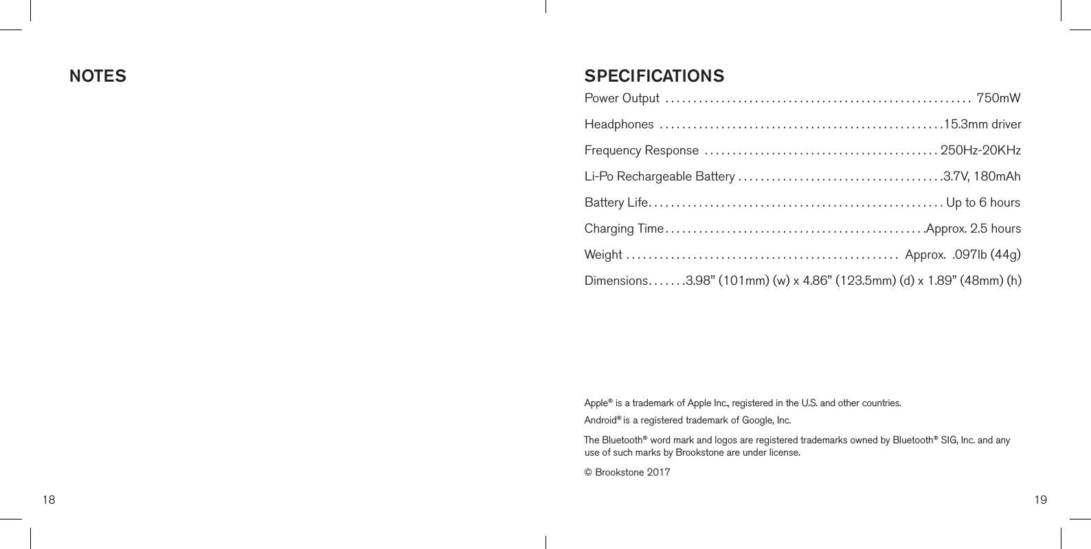 18 19SPECIFICATIONSPower Output  ....................................................... 750mWHeadphones  ...................................................15.3mm driverFrequency Response  ..........................................250Hz-20KHzLi-Po Rechargeable Battery ..................................... 3.7V, 180mAhBattery Life..................................................... Up to 6 hoursCharging Time ...............................................Approx. 2.5 hoursWeight .................................................  Approx.  .097lb (44g)Dimensions....... 3.98&quot; (101mm) (w) x 4.86&quot; (123.5mm) (d) x 1.89&quot; (48mm) (h)Apple® is a trademark of Apple Inc., registered in the U.S. and other countries. Android® is a registered trademark of Google, Inc.The Bluetooth® word mark and logos are registered trademarks owned by Bluetooth® SIG, Inc. and any use of such marks by Brookstone are under license.© Brookstone 2017NOTES