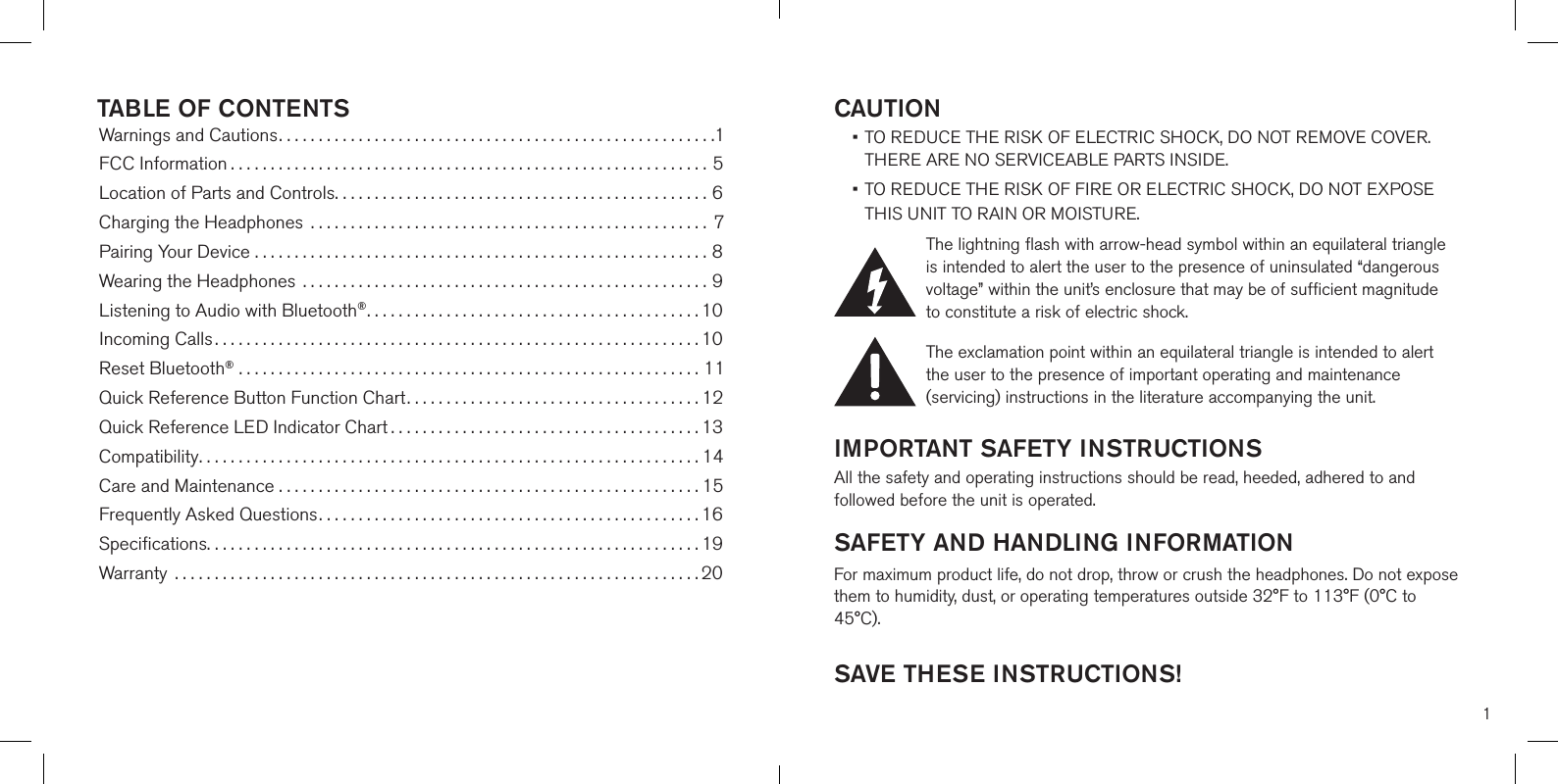 1CAUTION •  TO REDUCE THE RISK OF ELECTRIC SHOCK, DO NOT REMOVE COVER. THERE ARE NO SERVICEABLE PARTS INSIDE.  •  TO REDUCE THE RISK OF FIRE OR ELECTRIC SHOCK, DO NOT EXPOSE  THIS UNIT TO RAIN OR MOISTURE.The lightning flash with arrow-head symbol within an equilateral triangle is intended to alert the user to the presence of uninsulated “dangerous voltage” within the unit’s enclosure that may be of sufficient magnitude to constitute a risk of electric shock.The exclamation point within an equilateral triangle is intended to alert the user to the presence of important operating and maintenance (servicing) instructions in the literature accompanying the unit.IMPORTANT SAFETY INSTRUCTIONSAll the safety and operating instructions should be read, heeded, adhered to and followed before the unit is operated.SAFETY AND HANDLING INFORMATIONFor maximum product life, do not drop, throw or crush the headphones. Do not expose them to humidity, dust, or operating temperatures outside 32°F to 113°F (0°C to 45°C). SAVE THESE INSTRUCTIONS!TABLE OF CONTENTSWarnings and Cautions.......................................................1FCC Information ............................................................5Location of Parts and Controls...............................................6Charging the Headphones  .................................................. 7Pairing Your Device .........................................................8Wearing the Headphones ...................................................9Listening to Audio with Bluetooth®..........................................10Incoming Calls.............................................................10Reset Bluetooth® ..........................................................11Quick Reference Button Function Chart.....................................12Quick Reference LED Indicator Chart .......................................13Compatibility...............................................................14Care and Maintenance . . . . . . . . . . . . . . . . . . . . . . . . . . . . . . . . . . . . . . . . . . . . . . . . . . . . . 15Frequently Asked Questions................................................16Speciﬁcations..............................................................19Warranty  ..................................................................20