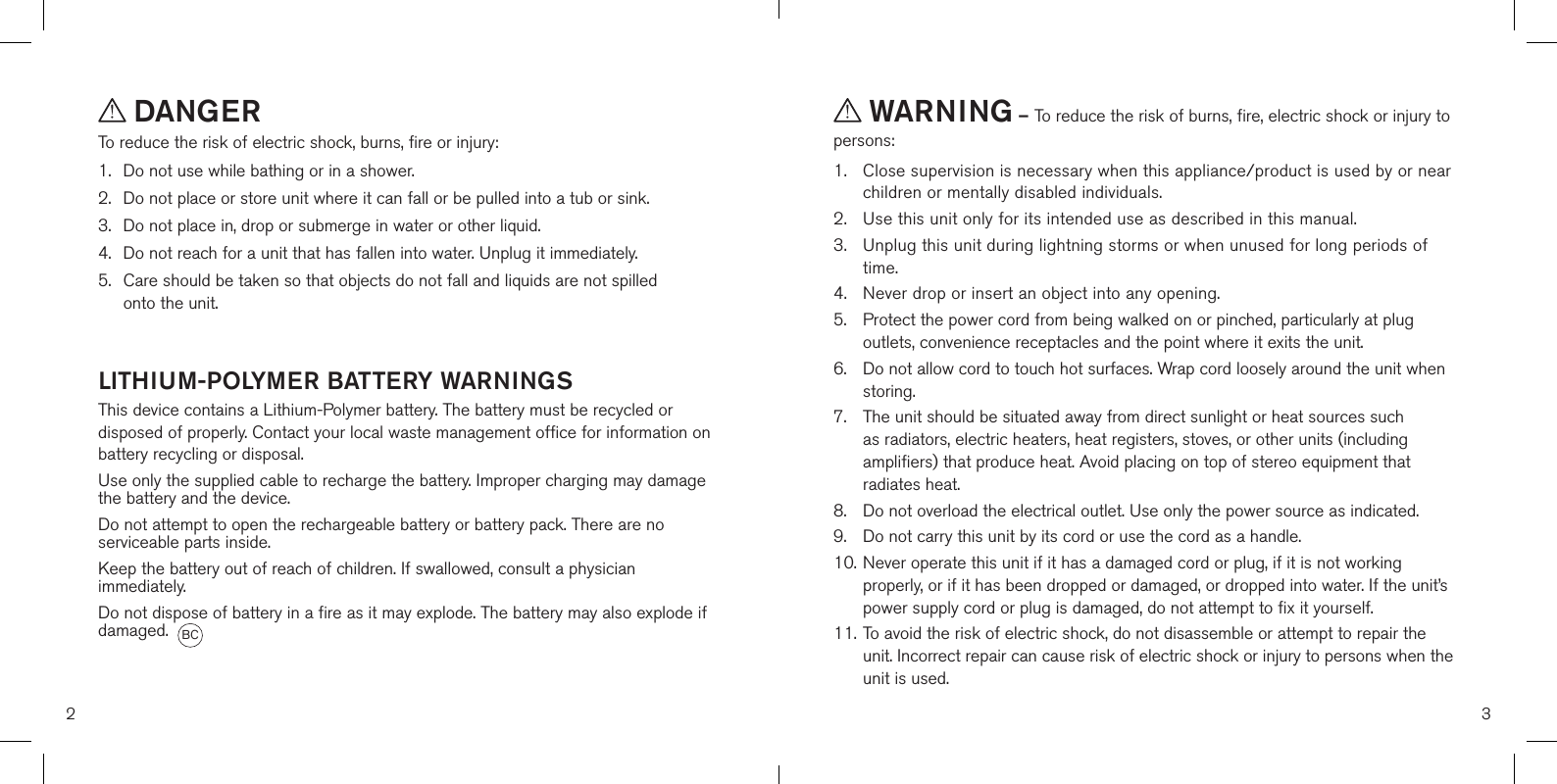  DANGERTo reduce the risk of electric shock, burns, fire or injury:1.  Do not use while bathing or in a shower.2.   Do not place or store unit where it can fall or be pulled into a tub or sink.3.   Do not place in, drop or submerge in water or other liquid.4.   Do not reach for a unit that has fallen into water. Unplug it immediately.5.   Care should be taken so that objects do not fall and liquids are not spilled  onto the unit.  LITHIUM-POLYMER BATTERY WARNINGSThis device contains a Lithium-Polymer battery. The battery must be recycled or disposed of properly. Contact your local waste management office for information on battery recycling or disposal.Use only the supplied cable to recharge the battery. Improper charging may damage the battery and the device.Do not attempt to open the rechargeable battery or battery pack. There are no serviceable parts inside.Keep the battery out of reach of children. If swallowed, consult a physician immediately.Do not dispose of battery in a fire as it may explode. The battery may also explode if damaged.  WARNING – To reduce the risk of burns, fire, electric shock or injury to persons:1.   Close supervision is necessary when this appliance/product is used by or near children or mentally disabled individuals.2.   Use this unit only for its intended use as described in this manual.3.   Unplug this unit during lightning storms or when unused for long periods of time.4.  Never drop or insert an object into any opening.5.   Protect the power cord from being walked on or pinched, particularly at plug outlets, convenience receptacles and the point where it exits the unit.6.   Do not allow cord to touch hot surfaces. Wrap cord loosely around the unit when storing.7.   The unit should be situated away from direct sunlight or heat sources such as radiators, electric heaters, heat registers, stoves, or other units (including amplifiers) that produce heat. Avoid placing on top of stereo equipment that radiates heat.8.   Do not overload the electrical outlet. Use only the power source as indicated.9.   Do not carry this unit by its cord or use the cord as a handle.10. Never operate this unit if it has a damaged cord or plug, if it is not working      properly, or if it has been dropped or damaged, or dropped into water. If the unit’s    power supply cord or plug is damaged, do not attempt to fix it yourself.11. To avoid the risk of electric shock, do not disassemble or attempt to repair the    unit. Incorrect repair can cause risk of electric shock or injury to persons when the    unit is used.2 3BC