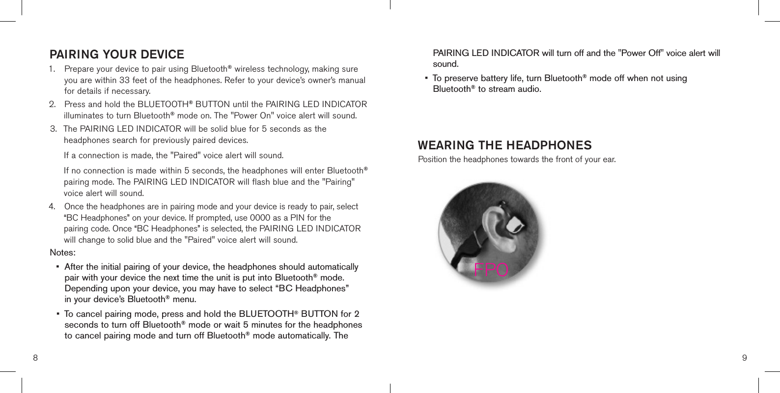 8 9PAIRING YOUR DEVICE1.   Prepare your device to pair using Bluetooth® wireless technology, making sure  you are within 33 feet of the headphones. Refer to your device’s owner’s manual for details if necessary. 2.  Press and hold the BLUETOOTH® BUTTON until the PAIRING LED INDICATOR    illuminates to turn Bluetooth® mode on. The &quot;Power On&quot; voice alert will sound.3.  The PAIRING LED INDICATOR will be solid blue for 5 seconds as the      headphones search for previously paired devices.    If a connection is made, the &quot;Paired&quot; voice alert will sound.    If no connection is made  within 5 seconds, the headphones will enter Bluetooth®    pairing mode. The PAIRING LED INDICATOR will flash blue and the &quot;Pairing&quot;    voice alert will sound.4.  Once the headphones are in pairing mode and your device is ready to pair, select    “BC Headphones” on your device. If prompted, use 0000 as a PIN for the   pairing code. Once “BC Headphones” is selected, the PAIRING LED INDICATOR    will change to solid blue and the &quot;Paired&quot; voice alert will sound. Notes: •  After the initial pairing of your device, the headphones should automatically    pair with your device the next time the unit is put into Bluetooth® mode.    Depending upon your device, you may have to select “BC Headphones”    in your device’s Bluetooth® menu.  •  To cancel pairing mode, press and hold the BLUETOOTH® BUTTON for 2    seconds to turn off Bluetooth® mode or wait 5 minutes for the headphones    to cancel pairing mode and turn off Bluetooth® mode automatically. The    PAIRING LED INDICATOR will turn off and the &quot;Power Off&quot; voice alert will    sound.•  To preserve battery life, turn Bluetooth® mode off when not using      Bluetooth® to stream audio.WEARING THE HEADPHONESPosition the headphones towards the front of your ear. FPO