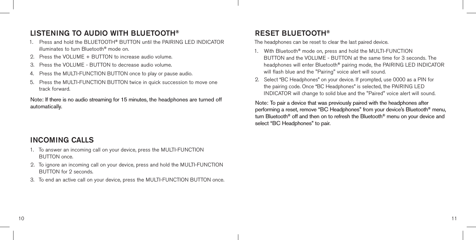10 11LISTENING TO AUDIO WITH BLUETOOTH®1.  Press and hold the BLUETOOTH® BUTTON until the PAIRING LED INDICATOR      illuminates to turn Bluetooth® mode on.2.  Press the VOLUME + BUTTON to increase audio volume.3.  Press the VOLUME - BUTTON to decrease audio volume.4.  Press the MULTI-FUNCTION BUTTON once to play or pause audio.5.  Press the MULTI-FUNCTION BUTTON twice in quick succession to move one      track forward.   Note: If there is no audio streaming for 15 minutes, the headphones are turned off automatically.  INCOMING CALLS1.  To answer an incoming call on your device, press the MULTI-FUNCTION        BUTTON once.2.  To ignore an incoming call on your device, press and hold the MULTI-FUNCTION      BUTTON for 2 seconds.3.  To end an active call on your device, press the MULTI-FUNCTION BUTTON once.    RESET BLUETOOTH®The headphones can be reset to clear the last paired device. 1.  With Bluetooth® mode on, press and hold the MULTI-FUNCTION      BUTTON and the VOLUME - BUTTON at the same time for 3 seconds. The    headphones will enter Bluetooth® pairing mode, the PAIRING LED INDICATOR    will flash blue and the &quot;Pairing&quot; voice alert will sound.2.  Select “BC Headphones” on your device. If prompted, use 0000 as a PIN for    the pairing code. Once “BC Headphones” is selected, the PAIRING LED      INDICATOR will change to solid blue and the &quot;Paired&quot; voice alert will sound.   Note: To pair a device that was previously paired with the headphones after performing a reset, remove “BC Headphones” from your device’s Bluetooth® menu, turn Bluetooth® off and then on to refresh the Bluetooth® menu on your device and select “BC Headphones” to pair.   