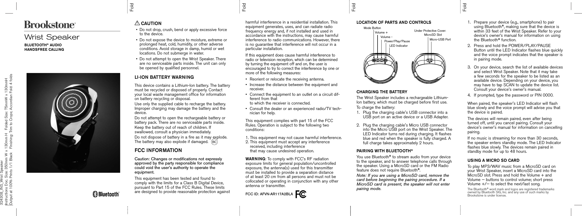 324308_INS_Wrist SpeakerInstructions Doc. Size: 350mm W x 130mm H  Folded Size: 75mmW x 130mmH     Output at 100% Prints 1/1 Black  Finishing: Trim to Crops; Accordian Fold: 4 foldsFoldFoldFoldFoldWrist SpeakerBLUETOOTH® AUDIOHANDSFREE CALLING CAUTION•Do not drop, crush, bend or apply excessive forceto the device.•Do not expose the device to moisture, extreme orprolonged heat, cold, humidity, or other adverseconditions. Avoid storage in damp, humid or wetlocations. Do not submerge in water.•Do not attempt to open the Wrist Speaker. Thereare no serviceable parts inside. The unit can onlybe opened by qualified personnel.LI-ION BATTERY WARNINGThis device contains a Lithium-Ion battery. The battery must be recycled or disposed of properly. Contact your local waste management office for information on battery recycling or disposal.Use only the supplied cable to recharge the battery. Improper charging may damage the battery and the device.Do not attempt to open the rechargeable battery or battery pack. There are no serviceable parts inside.Keep the battery out of reach of children. If swallowed, consult a physician immediately.Do not dispose of battery in a fire as it may explode. The battery may also explode if damaged.  BCFCC INFORMATIONCaution: Changes or modifications not expressly approved by the party responsible for compliance could void the user&apos;s authority to operate the equipment.This equipment has been tested and found to comply with the limits for a Class B Digital Device, pursuant to Part 15 of the FCC Rules. These limits are designed to provide reasonable protection against harmful interference in a residential installation. This equipment generates, uses, and can radiate radio frequency energy and, if not installed and used in accordance with the instructions, may cause harmful interference to radio communications. However, there is no guarantee that interference will not occur in a particular installation. If this equipment does cause harmful interference to radio or television reception, which can be determined by turning the equipment off and on, the user is encouraged to try to correct the interference by one or more of the following measures:•Reorient or relocate the receiving antenna.•Increase the distance between the equipment andreceiver.• Connect the equipment to an outlet on a circuit dif-ferent from thatto which the receiver is connected.•Consult the dealer or an experienced radio/TV tech-nician for help.This equipment complies with part 15 of the FCC Rules. Operation is subject to the following two conditions:1. This equipment may not cause harmful interference.2.  This equipment must accept any interferencereceived, including interferencethat may cause undesired operation.WARNING: To comply with FCC&apos;s RF radiation exposure limits for general population/uncontrolled exposure, the antenna(s) used for this transmitter must be installed to provide a separation distance of at least 20 cm from all persons and must not be collocated or operating in conjunction with any other antenna or transmitter.FCC ID: AFVN-AR117A2BLA  CHARGING THE BATTERYThe Wrist Speaker includes a rechargeable Lithium-Ion battery, which must be charged before first use.To charge the battery:1. Plug the charging cable&apos;s USB connector into aUSB port on an active device or a USB Adapter.2. Plug the charging cable&apos;s Micro USB connectorinto the Micro USB port on the Wrist Speaker. TheLED Indicator turns red during charging. It flashesblue and red when the speaker is fully charged. Afull charge takes approximately 2 hours.PAIRING WITH BLUETOOTH®You use Bluetooth® to stream audio from your device to the speaker, and to answer telephone calls through the speaker. Using a MicroSD card or the FM Radio feature does not require Bluetooth®.Note: If you are using a MicroSD card, remove the card before beginning the pairing procedure. If a MicroSD card is present, the speaker will not enter pairing mode.LOCATION OF PARTS AND CONTROLS 1. Prepare your device (e.g., smartphone) to pairusing Bluetooth®, making sure that the device iswithin 33 feet of the Wrist Speaker. Refer to yourdevice&apos;s owner’s manual for information on usingthe Bluetooth® function.2. Press and hold the POWER/PLAY/PAUSEButton until the LED Indicator flashes blue quicklyand the voice prompt indicates that the speaker isin pairing mode.3. On your device, search the list of available devicesand select Wrist Speaker. Note that it may takea few seconds for the speaker to be listed as anavailable device. Depending on your device, youmay have to tap SCAN to update the device list.Consult your device&apos;s owner&apos;s manual.4. If prompted, type the password or PIN 0000.When paired, the speaker&apos;s LED Indicator will flash blue slowly and the voice prompt will advise you that the device is paired.The devices will remain paired, even after being turned off, until you cancel pairing. Consult your device&apos;s owner&apos;s manual for information on cancelling pairing. If no music is streaming for more than 30 seconds, the speaker enters standby mode. The LED Indicator flashes blue slowly. The devices remain paired in standby mode for up to 48 hours.USING A MICRO SD CARDTo play MP3/WAV music from a MicroSD card on your Wrist Speaker, insert a MicroSD card into the MicroSD slot. Press and hold the Volume + and Volume — buttons to control volume; short press Volume +/— to select the next/last song.The Bluetooth® word mark and logos are registered trademarks owned by Bluetooth SIG, Inc. and any use of such marks by Brookstone is under license.Mode ButtonVolume +Volume -Power/Play/PauseLED IndicatorMicroSD SlotUnder Protective Cover:Micro-USB Port