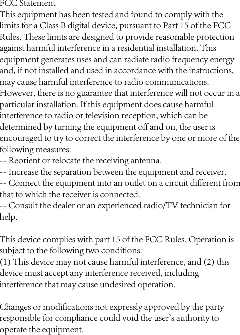 FCC StatementThis equipment has been tested and found to comply with the limits for a Class B digital device, pursuant to Part 15 of the FCC Rules. These limits are designed to provide reasonable protection against harmful interference in a residential installation. This equipment generates uses and can radiate radio frequency energy and, if not installed and used in accordance with the instructions, may cause harmful interference to radio communications. However, there is no guarantee that interference will not occur in a particular installation. If this equipment does cause harmful interference to radio or television reception, which can be determined by turning the equipment off and on, the user is encouraged to try to correct the interference by one or more of the following measures:-- Reorient or relocate the receiving antenna.  -- Increase the separation between the equipment and receiver.   -- Connect the equipment into an outlet on a circuit different from that to which the receiver is connected.  -- Consult the dealer or an experienced radio/TV technician for help.This device complies with part 15 of the FCC Rules. Operation is subject to the following two conditions:(1) This device may not cause harmful interference, and (2) this device must accept any interference received, including interference that may cause undesired operation.Changes or modifications not expressly approved by the party responsible for compliance could void the user&apos;s authority to operate the equipment.