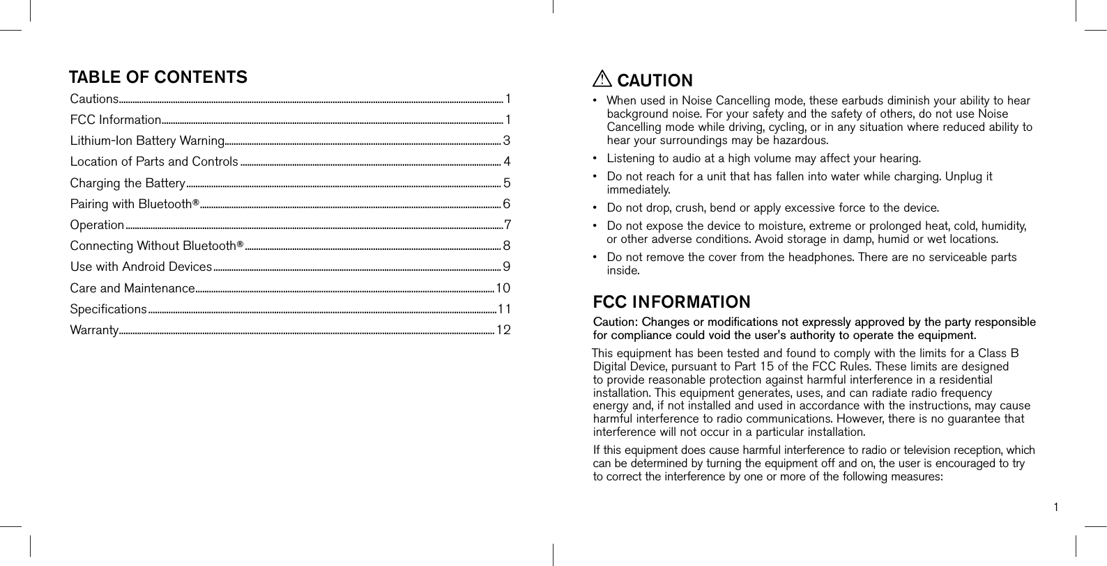1TABLE OF CONTENTSCautions ...........................................................................................................................................................................1FCC Information ........................................................................................................................................................1Lithium-Ion Battery Warning........................................................................................................................... 3Location of Parts and Controls .................................................................................................................... 4Charging the Battery ............................................................................................................................................ 5Pairing with Bluetooth® ......................................................................................................................................6Operation ........................................................................................................................................................................7Connecting Without Bluetooth® ..................................................................................................................8Use with Android Devices ................................................................................................................................ 9Care and Maintenance ..................................................................................................................................... 10Speciﬁcations ...........................................................................................................................................................11Warranty .......................................................................................................................................................................12 CAUTION•When used in Noise Cancelling mode, these earbuds diminish your ability to hearbackground noise. For your safety and the safety of others, do not use Noise Cancelling mode while driving, cycling, or in any situation where reduced ability to hear your surroundings may be hazardous.•Listening to audio at a high volume may affect your hearing.•Do not reach for a unit that has fallen into water while charging. Unplug itimmediately.•Do not drop, crush, bend or apply excessive force to the device.•Do not expose the device to moisture, extreme or prolonged heat, cold, humidity,or other adverse conditions. Avoid storage in damp, humid or wet locations.•Do not remove the cover from the headphones. There are no serviceable partsinside.FCC INFORMATIONCaution: Changes or modifications not expressly approved by the party responsible for compliance could void the user&apos;s authority to operate the equipment.This equipment has been tested and found to comply with the limits for a Class B Digital Device, pursuant to Part 15 of the FCC Rules. These limits are designed to provide reasonable protection against harmful interference in a residential installation. This equipment generates, uses, and can radiate radio frequency energy and, if not installed and used in accordance with the instructions, may cause harmful interference to radio communications. However, there is no guarantee that interference will not occur in a particular installation. If this equipment does cause harmful interference to radio or television reception, which can be determined by turning the equipment off and on, the user is encouraged to try to correct the interference by one or more of the following measures: