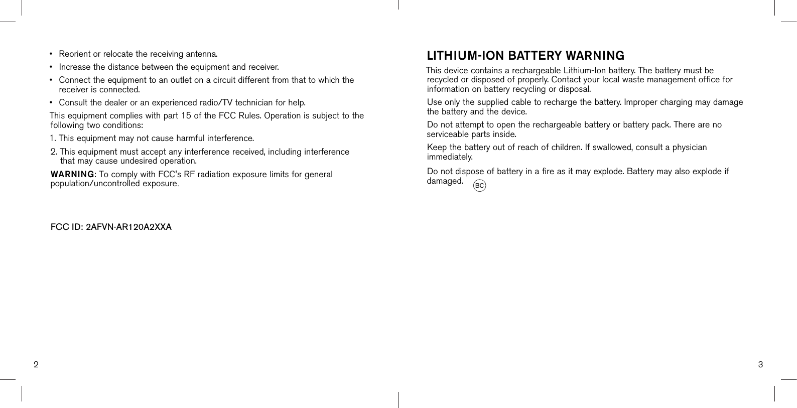 2 3•Reorient or relocate the receiving antenna.•Increase the distance between the equipment and receiver.• Connect the equipment to an outlet on a circuit different from that to which thereceiver is connected.•Consult the dealer or an experienced radio/TV technician for help.This equipment complies with part 15 of the FCC Rules. Operation is subject to the following two conditions:1. This equipment may not cause harmful interference.2.  This equipment must accept any interference received, including interferencethat may cause undesired operation.WARNING: To comply with FCC&apos;s RF radiation exposure limits for general population/uncontrolled exposure.FCC ID: 2AFVN-AR120A2XXA   LITHIUM-ION BATTERY WARNINGThis device contains a rechargeable Lithium-Ion battery. The battery must be recycled or disposed of properly. Contact your local waste management office for information on battery recycling or disposal. Use only the supplied cable to recharge the battery. Improper charging may damage the battery and the device.Do not attempt to open the rechargeable battery or battery pack. There are no serviceable parts inside.Keep the battery out of reach of children. If swallowed, consult a physician immediately.Do not dispose of battery in a fire as it may explode. Battery may also explode if damaged.  BC