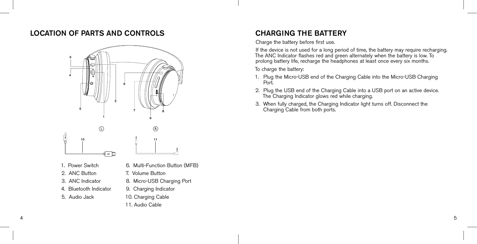 4 5345110 1026798111. Power Switch2. ANC Button3. ANC Indicator4. Bluetooth Indicator5. Audio Jack6. Multi-Function Button (MFB)7. Volume Button8. Micro-USB Charging Port9. Charging Indicator10. Charging Cable11. Audio CableLOCATION OF PARTS AND CONTROLS CHARGING THE BATTERYCharge the battery before first use. If the device is not used for a long period of time, the battery may require recharging. The ANC Indicator flashes red and green alternately when the battery is low. To prolong battery life, recharge the headphones at least once every six months.To charge the battery:1. Plug the Micro-USB end of the Charging Cable into the Micro-USB ChargingPort.2. Plug the USB end of the Charging Cable into a USB port on an active device.The Charging Indicator glows red while charging.3. When fully charged, the Charging Indicator light turns off. Disconnect theCharging Cable from both ports.