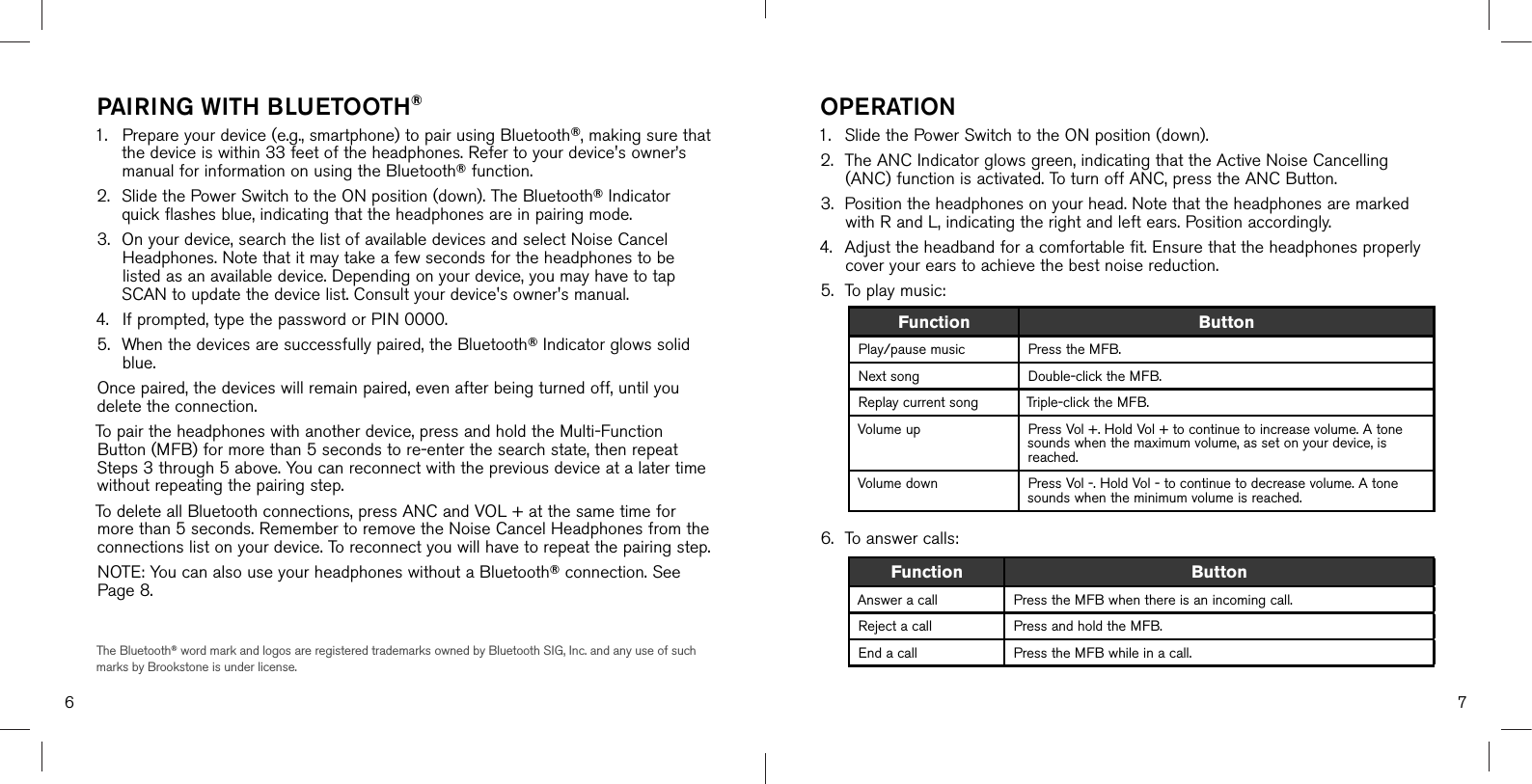 76PAIRING WITH BLUETOOTH®1. Prepare your device (e.g., smartphone) to pair using Bluetooth®, making sure thatthe device is within 33 feet of the headphones. Refer to your device&apos;s owner’smanual for information on using the Bluetooth® function.2. Slide the Power Switch to the ON position (down). The Bluetooth® Indicatorquick flashes blue, indicating that the headphones are in pairing mode.3. On your device, search the list of available devices and select Noise CancelHeadphones. Note that it may take a few seconds for the headphones to belisted as an available device. Depending on your device, you may have to tapSCAN to update the device list. Consult your device&apos;s owner&apos;s manual.4. If prompted, type the password or PIN 0000.5. When the devices are successfully paired, the Bluetooth® Indicator glows solidblue.Once paired, the devices will remain paired, even after being turned off, until you delete the connection. To pair the headphones with another device, press and hold the Multi-Function Button (MFB) for more than 5 seconds to re-enter the search state, then repeat Steps 3 through 5 above. You can reconnect with the previous device at a later time without repeating the pairing step.To delete all Bluetooth connections, press ANC and VOL + at the same time for more than 5 seconds. Remember to remove the Noise Cancel Headphones from the connections list on your device. To reconnect you will have to repeat the pairing step.NOTE: You can also use your headphones without a Bluetooth® connection. See Page 8.The Bluetooth® word mark and logos are registered trademarks owned by Bluetooth SIG, Inc. and any use of such marks by Brookstone is under license.OPERATION1. Slide the Power Switch to the ON position (down).2. The ANC Indicator glows green, indicating that the Active Noise Cancelling(ANC) function is activated. To turn off ANC, press the ANC Button.3. Position the headphones on your head. Note that the headphones are markedwith R and L, indicating the right and left ears. Position accordingly.4. Adjust the headband for a comfortable fit. Ensure that the headphones properlycover your ears to achieve the best noise reduction.5. To play music:6. To answer calls:Function ButtonAnswer a call Press the MFB when there is an incoming call.Reject a call Press and hold the MFB.End a call Press the MFB while in a call.Function ButtonPlay/pause music Press the MFB.Next song Double-click the MFB.Replay current song Triple-click the MFB. Volume up Press Vol +. Hold Vol + to continue to increase volume. A tone sounds when the maximum volume, as set on your device, is reached.Volume down Press Vol -. Hold Vol - to continue to decrease volume. A tone sounds when the minimum volume is reached.