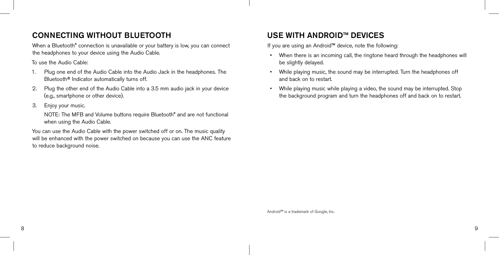 8 9CONNECTING WITHOUT BLUETOOTHWhen a Bluetooth® connection is unavailable or your battery is low, you can connect the headphones to your device using the Audio Cable.To use the Audio Cable:1. Plug one end of the Audio Cable into the Audio Jack in the headphones. TheBluetooth® Indicator automatically turns off.2. Plug the other end of the Audio Cable into a 3.5 mm audio jack in your device(e.g., smartphone or other device).3. Enjoy your music. NOTE: The MFB and Volume buttons require Bluetooth® and are not functionalwhen using the Audio Cable.You can use the Audio Cable with the power switched off or on. The music quality will be enhanced with the power switched on because you can use the ANC feature to reduce background noise.USE WITH ANDROID™ DEVICESIf you are using an Android™ device, note the following:•When there is an incoming call, the ringtone heard through the headphones willbe slightly delayed.•While playing music, the sound may be interrupted. Turn the headphones offand back on to restart.•While playing music while playing a video, the sound may be interrupted. Stopthe background program and turn the headphones off and back on to restart.Android™ is a trademark of Google, Inc.