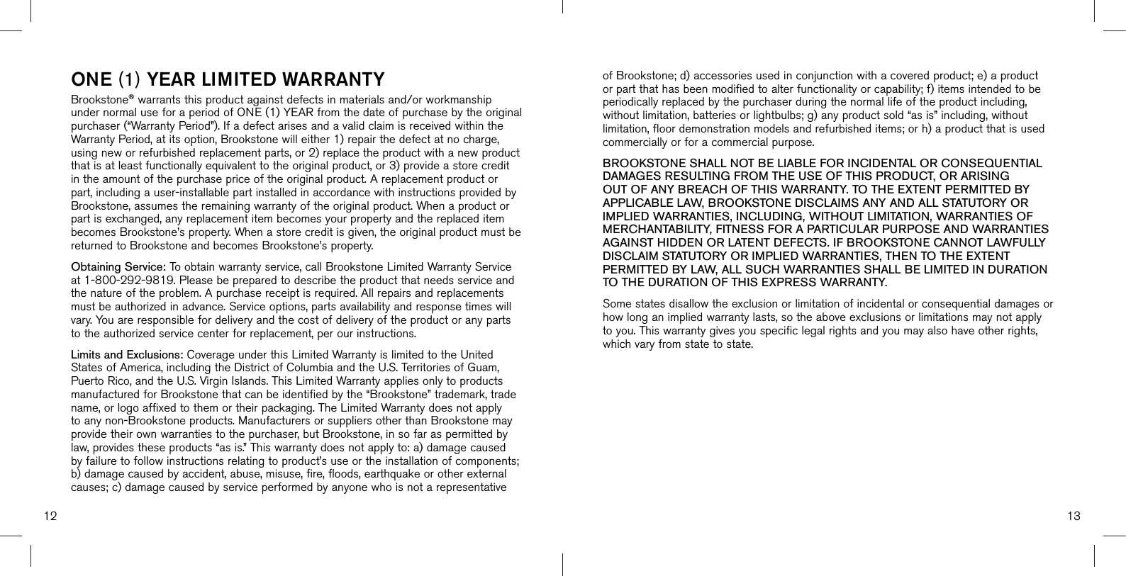 of Brookstone; d) accessories used in conjunction with a covered product; e) a product or part that has been modified to alter functionality or capability; f) items intended to be periodically replaced by the purchaser during the normal life of the product including, without limitation, batteries or lightbulbs; g) any product sold “as is” including, without limitation, floor demonstration models and refurbished items; or h) a product that is used commercially or for a commercial purpose. BROOKSTONE SHALL NOT BE LIABLE FOR INCIDENTAL OR CONSEQUENTIAL DAMAGES RESULTING FROM THE USE OF THIS PRODUCT, OR ARISING OUT OF ANY BREACH OF THIS WARRANTY. TO THE EXTENT PERMITTED BY APPLICABLE LAW, BROOKSTONE DISCLAIMS ANY AND ALL STATUTORY OR IMPLIED WARRANTIES, INCLUDING, WITHOUT LIMITATION, WARRANTIES OF MERCHANTABILITY, FITNESS FOR A PARTICULAR PURPOSE AND WARRANTIES AGAINST HIDDEN OR LATENT DEFECTS. IF BROOKSTONE CANNOT LAWFULLY DISCLAIM STATUTORY OR IMPLIED WARRANTIES, THEN TO THE EXTENT PERMITTED BY LAW, ALL SUCH WARRANTIES SHALL BE LIMITED IN DURATION TO THE DURATION OF THIS EXPRESS WARRANTY.Some states disallow the exclusion or limitation of incidental or consequential damages or how long an implied warranty lasts, so the above exclusions or limitations may not apply to you. This warranty gives you specific legal rights and you may also have other rights, which vary from state to state.1312ONE (1) YEAR LIMITED WARRANTYBrookstone® warrants this product against defects in materials and/or workmanship under normal use for a period of ONE (1) YEAR from the date of purchase by the original purchaser (“Warranty Period”). If a defect arises and a valid claim is received within the Warranty Period, at its option, Brookstone will either 1) repair the defect at no charge, using new or refurbished replacement parts, or 2) replace the product with a new product that is at least functionally equivalent to the original product, or 3) provide a store credit in the amount of the purchase price of the original product. A replacement product or part, including a user-installable part installed in accordance with instructions provided by Brookstone, assumes the remaining warranty of the original product. When a product or part is exchanged, any replacement item becomes your property and the replaced item becomes Brookstone’s property. When a store credit is given, the original product must be returned to Brookstone and becomes Brookstone’s property. Obtaining Service: To obtain warranty service, call Brookstone Limited Warranty Service at 1-800-292-9819. Please be prepared to describe the product that needs service and the nature of the problem. A purchase receipt is required. All repairs and replacements must be authorized in advance. Service options, parts availability and response times will vary. You are responsible for delivery and the cost of delivery of the product or any parts to the authorized service center for replacement, per our instructions.Limits and Exclusions: Coverage under this Limited Warranty is limited to the United States of America, including the District of Columbia and the U.S. Territories of Guam, Puerto Rico, and the U.S. Virgin Islands. This Limited Warranty applies only to products manufactured for Brookstone that can be identified by the “Brookstone” trademark, trade name, or logo affixed to them or their packaging. The Limited Warranty does not apply to any non-Brookstone products. Manufacturers or suppliers other than Brookstone may provide their own warranties to the purchaser, but Brookstone, in so far as permitted by law, provides these products “as is.” This warranty does not apply to: a) damage caused by failure to follow instructions relating to product’s use or the installation of components; b) damage caused by accident, abuse, misuse, fire, floods, earthquake or other externalcauses; c) damage caused by service performed by anyone who is not a representative 